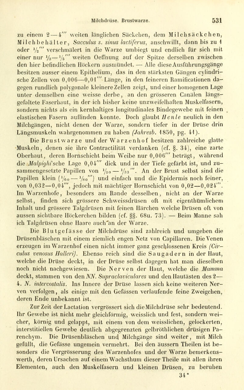 zu einem 2 — 4' weiten länglichen Säckchen, dem Milchsäckchen, Milchbehälterj Sacculus s. sinus lactiferus, anschwillt, dann bis zu i oder V2' verschmälert in die Warze umbiegt und endlich für sich mit einer nur 1/3—Ys' weiten Oeffnung auf der Spitze derselben zwischen den hier befindlichen Höckern ausmündet. —■ Alle diese Ausführungsgänge besitzen ausser einem Epithelium, das in den stärksten Gängen cylindri- sche Zellen von 0,006—0,01' Länge, in den feineren Ramificationen da- gegen rundlich polygonale kleinere Zellen zeigt, und einer homogenen Lage unter demselben eine weisse derbe, an den grösseren Canälen längs- gefaltete Faserhaut, in der ich bisher keine unzweifelhaften Muskelfasern, sondern nichts als ein kernhaltiges longitudinales Bindegewebe mit feinen elastischen Fasern auffinden konnte. Doch glaubt Hcnle neulich in den Milchgängen, nicht denen der Warze, sondern tiefer in der Drüse drin Längsmuskeln wahrgenommen zu haben (Jahresh. 1850, pg. 41). Die Brustwarze und der Warzenh0f besitzen zahlreiche glatte Muskeln, denen sie ihre Contractilität verdanken (cf. §. 34), eine zarte Oberhaut, deren Hornschicht beim Weibe nur 0,006' beträgt, während die MalpigMsehe Lage 0,04' dick und in der Tiefe gefärbt ist, und zu- sammengesetzte Papillen von Yio — V33'. An der Brust selbst sind die Papillen klein (Yeo — Vso ) und einfach und die Epidermis noch feiner, von 0,032—0,04', jedoch mit mächtiger Hornschicht von 0,02—0,024'. Im Warzenhofe, besonders am Rande desselben, nicht an der Warze selbst, finden sich grössere Schweissdrüsen oft mit eigenthümlichem Inhalt und grössere Talgdrüsen mit feinen Härchen welche Drüsen oft von aussen sichtbare Höckerchen bilden (cf. §§. 68u. 73). — Beim Manne sah ich Talgdrüsen ohne Haare auch'an der Warze. Die Blutgefässe der Milchdrüse sind zahlreich und umgeben die Drüsenbläschen mit einem ziemlich engen Netz von Capillaren. Die Venen erzeugen im Warzenhof einen nicht immer ganz geschlossenen Kreis (Ch^- culus venosus Halleri). Ebenso reich sind die Saugadern in der Haut, welche die Drüse deckt, in der Drüse selbst dagegen hat man dieselben noch nicht nachgewiesen. Die Nerven der Haut, welche die Mamma deckt, stammen von den NN. Supraclaviculares und den Hautästen des 2— 4. N. intercostalis. Ins Innere der Drüse lassen sich keine weiteren Ner- ven verfolgen, als einige mit den Gefässen verlaufende feine Zweigchen, deren Ende unbekannt ist. Zur Zeit derLactation vergrössert sich dieMilchdrüse sehr bedeutend. Ihr Gewebe ist nicht mehr gleichförmig, weisslich und fest, sondern wei- cher, körnig und gelappt, mit einem von dem weisslichen, gelockerten, interstitiellen Gewebe deutlich abgegrenzten gelbröthlichen drüsigen Pa- renchym. Die Drüsenbläschen uncl Milchgänge sind weiter, mit Milch gefüllt, die Gefässe ungemein vermehrt. Bei den äussern Theilen ist be- sonders die Vergrösserung des Warzenhofes und der Warze bemerkens- werth, deren Ursachen auf einem Wachsthum dieser Theile mit allen ihren Elementen, auch den Muskelfasern und kleinen Drüsen, zu beruhen 34*