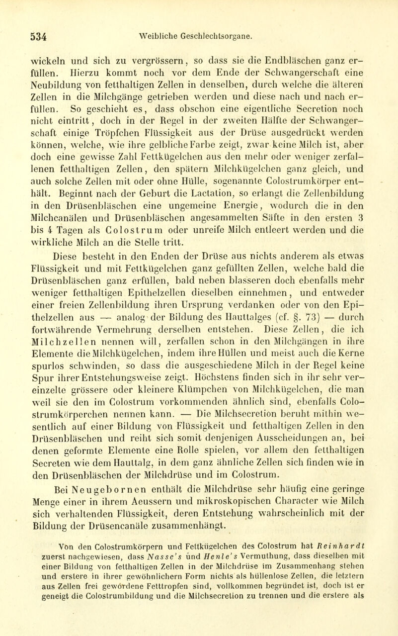 wickeln und sich zu vergrössern, so dass sie die Endbläschen ganz er- füllen. Hierzu kommt noch vor dem Ende der Schwangerschaft eine Neubildung von fetthaltigen Zellen in denselben, durch welche die älteren Zellen in die Milchgänge getrieben werden und diese nach und nach er- füllen. So geschieht es, dass obschon eine eigentliche Secretion noch nicht eintritt, doch in der Regel in der zweiten Hälfte der Schwanger- schaft einige Tröpfchen Flüssigkeit aus der Drüse ausgedrückt werden können, welche, wie ihre gelbliche Farbe zeigt, zwar keine Milch ist, aber doch eine gewisse Zahl Fettkügelchen aus den mehr oder weniger zerfal- lenen fetthaltigen Zellen, den spätem Milchkügelchen ganz gleich, und auch solche Zellen mit oder ohne Hülle, sogenannte Colostrumkörper ent- hält. Beginnt nach der Geburt die Lactation, so erlangt die Zellenbildung in den Drüsenbläschen eine ungemeine Energie, wodurch die in den Milchcanälen und Drüsenbläschen angesammelten Säfte in den ersten 3 bis 4 Tagen als Colostrum oder unreife Milch entleert werden und die wirkliche Milch an die Stelle tritt. Diese besteht in den Enden der Drüse aus nichts anderem als etwas Flüssigkeit und mit Fettkügelchen ganz gefüllten Zellen, welche bald die Drüsenbläschen ganz erfüllen, bald neben blasseren doch ebenfalls mehr weniger fetthaltigen Epithelzellen dieselben einnehmen, und entweder einer freien Zellenbildung ihren Ursprung verdanken oder von den Epi- thelzellen aus — analog der Bildung des llauttalges (cf. §. 73) — durch fortwährende Vermehrung derselben entstehen. Diese Zellen, die ich Milchzellen nennen will, zerfallen schon in den Milchgängen in ihre Elemente die Milchkügelchen, indem ihre Hüllen und meist auch die Kerne spurlos schwinden, so dass die ausgeschiedene Milch in der Regel keine Spur ihrer Entstehungsvveise zeigt. Höchstens finden sich in ihr sehr ver- einzelte grössere oder kleinere Klümpchen von Milchkügelchen, die man weil sie den im Colostrum vorkommenden ähnlich sind, ebenfalls Colo- strumkörperchen nennen kann. — Die Milchsecretion beruht mithin we- sentlich auf einer Bildung von Flüssigkeit und fetthaltigen Zellen in den Drüsenbläschen und reiht sich somit denjenigen Ausscheidungen an, bei denen geformte Elemente eine Rolle spielen, vor allem den fetthaltigen Secreten wie dem Hauttalg, in dem ganz ähnliche Zellen sich finden wie in den Drüsenbläschen der Milchdrüse und im Colostrum. Bei Neugebornen enthält die Milchdrüse sehr häufig eine geringe Menge einer in ihrem Aeussern und mikroskopischen Character wie Milch sich verhaltenden Flüssigkeit, deren Entstehung wahrscheinlich mit der Bildung der Drüsencanäle zusammenhängt. Von den Colostrumkörpern und Fettkügelchen des Colostrum hat Reinhardt zuerst nachgewiesen, dass Nassc's und Henle's Vermulhung, dass dieselben mit einer Bildung von fetthaltigen Zellen in der Milchdrüse im Zusammenhang stehen und erstere in ihrer gewöhnlichem Form nichts als hüllenlose Zellen, die letzlern aus Zellen frei gewordene Fetttropfen sind, vollkommen begiündet ist, doch ist er geneigt die Colostrumbildung und die Milchsecretion zu trennen und die erstere als