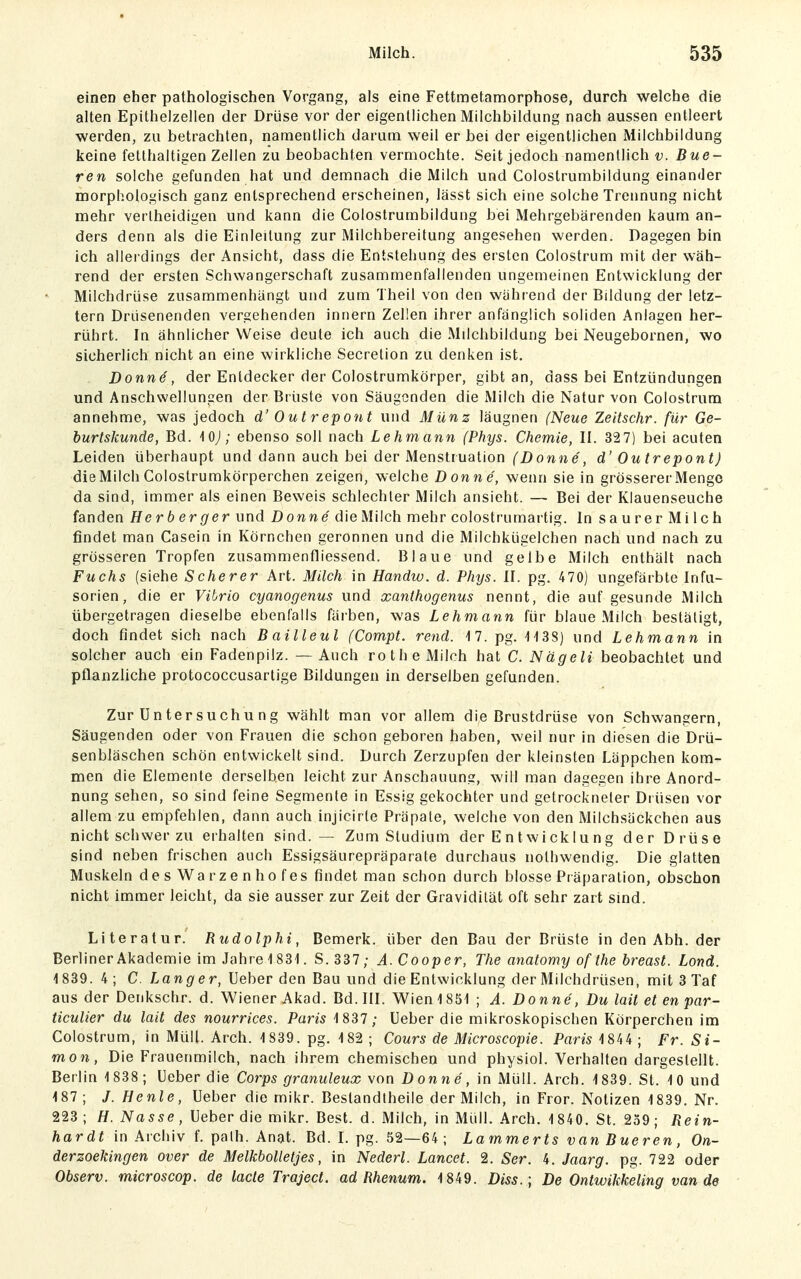 einen eher pathologischen Vorgang, als eine Fettmetamorphose, durch welche die alten Epithelzellen der Drüse vor der eigentlichen Milchbildung nach aussen entleert werden, zu betrachten, namentlich darum weil er bei der eigentlichen Milchbildung keine fetthaltigen Zellen zu beobachten vermochte. Seit jedoch namentlich v. Eue- ren solche gefunden hat und demnach die Milch und Colostrumbildung einamler morphologisch ganz entsprechend erscheinen, lässt sich eine solche Trennung nicht mehr verlheidigen und kann die Colostrumbildung bei Mehrgebärenden kaum an- ders denn als die Einleitung zur Milchbereitung angesehen werden. Dagegen bin ich allerdings der Ansicht, dass die Entstehung des ersten Colostrum mit der wäh- rend der ersten Schwangerschaft zusammenfallenden ungemeinen Entwicklung der Milchdrüse zusammenhängt und zum Theil von den währ end der Bildung der letz- tern Drüsenenden vergehenden Innern Zellen ihrer anfänglich soliden Anlagen her- rührt. In ähnlicher Weise deute ich auch die Milchbildung bei Neugebornen, wo sicherlich nicht an eine wirkliche Secrelion zu denken ist. Donne, der Entdecker der Colostrumkörper, gibt an, dass bei Entzündungen und Anschwellungen der Brüste von Säugenden die Milch die Natur von Colostrum annehme, was jedoch d' Out repont und Münz läugnen (Neue Zeitschr. für Ge- burtskunde, Bd. iOJ; ebenso soll nach Lehmann (Phys. Chemie, II. 327) bei acuten Leiden überhaupt und dann auch bei der Menstruation (Donne', d' Outrepont) die Milch Colostrumkörperchen zeigen, welche Donne', wenn sie in grösserer Menge da sind, immer als einen Beweis schlechter Milch ansieht. — Bei der Klauenseuche fanden Herberger und Donne die Milch mehr colostrumartig. In saurerMilch findet man Casein in Körnchen geronnen und die Milchkügelchen nach und nach zu grösseren Tropfen zusammenfliessend. Blaue und gelbe Milch enthält nach Fuchs (siehe Scherer Art. Milch in Handw. d. Phys. II. pg. 470) ungefärbte Infu- sorien, die er Vibrio cyanogenus und xanthogenus nennt, die auf gesunde Milch übergetragen dieselbe ebenfalls färben, was Lehmann für blaue Milch bestätigt, doch findet sich nach Bailleul (Compt. rend. 17. pg. iiSS) und Lehmann in solcher auch ein Fadenpilz. — Auch rothe Milch hat C. Nagelt beobachtet und pflanzliche protococcusartige Bildungen in derselben gefunden. Zur üntersuchu ng wählt man vor allem die Brustdrüse von Schwangern, Säugenden oder von Frauen die schon geboren haben, weil nur in diesen die Drü- senbläschen schön entwickelt sind. Durch Zerzupfen der kleinsten Läppchen kom- men die Elemente derselben leicht zur Anschauung, will man dagegen ihre Anord- nung sehen, so sind feine Segmente in Essig gekochter und getrockneter Drüsen vor allem zu empfehlen, dann auch injicirle Präpate, welche von den Milchsäckchen aus nicht schwer zu erhalten sind. — Zum Studium der EntwickIung der Drüse sind neben frischen auch Essigsäurepräparate durchaus nolhwendig. Die glatten Muskeln desWarzenhofes findet man schon durch blosse Präparation, obschon nicht immer leicht, da sie ausser zur Zeit der Gravidität oft sehr zart sind. Literatur. Rudolphi, Bemerk, über den Bau der Brüste in den Abh. der Berliner Akademie im Jahre 1 831. S.337; A.Cooper, The anatomy of the breast. Lond. 1839. 4; C. Lang'er, Ueber den Bau und die Entwicklung der Milchdrüsen, mit3Taf aus der Denkschr. d. Wiener Akad. Bd. III. Wien 1851 ; A. Donne, Du lait et en par- ticulier du lait des nourrices. Paris 1837 ; üeber die mikroskopischen Körperchen im Colostrum, in Müll. Arch. 1839. pg. 182 ; Cours de Microscopie. Paris 1844 ; Fr. Si- mon, Die Frauenmilch, nach ihrem chemischen und physiol. Verhalten dargestellt. Berlin 1838; Ueber die Corps granuleux \on Donne, in Müll. Arch. 1839. St. 10 und 187 ; /. Henle, Ueber die mikr. Beslandlheile der Milch, in Fror. Notizen 1839. Nr. 223; H. Nasse, Ueber die mikr. Best. d. Milch, in Müll. Arch. 1 840. St. 239; Rein- hardt in Archiv f. path. Anat. Bd. I. pg. 52—64 ; Lammerts van Eueren, On- derzoekingen Over de MelkboUetjes, in Nederl. Lancet. 2. Ser. 4. Jaarg. pg. 722 oder Observ. microscop. de lade Traject. ad Rhenum. 1849. Diss.\ De Ontwikkeling van de