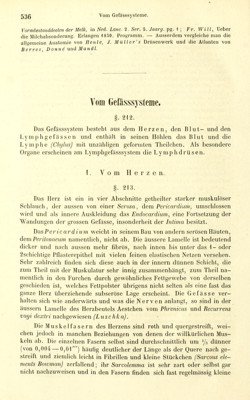Vormbestanddeelen der Melk, in Med. Lanc. 2. Ser. 5. Jaarg. pg. i ; Fr. Will, lieber die Milchabsonderung. Erlangen 1850. Programm. — Ausserdem vergleiche man die allgemeine Anatomie von Henle, J. Müller's Drüsenwerk und die Atlanten von Berres, Donne' nnd Mandl. Vom Gefässsysteme. Das Gefässsystem besteht aus dem Herzen, den Blut- und den Lymphgefassen und enthält in seinen Höhlen das Blut und die Lymphe (Chylus) mit unzähligen geformten Theilchen. Als besondere Organe erscheinen am Lymphgefässsystem die Lymphdrüsen. 1. Vom Herzen. Das Herz ist ein in vier Abschnitte getheilter starker muskulöser Schlauch, der aussen von einer Serosa, dem Pericardium, umschlossen wird und als innere Auskleidung das Endocardium, eine Fortsetzung der Wandungen der grossen Gefässe, insonderheit der Intima besitzt. DüsPericardium weicht in seinem Bau von andern serösen Häuten, dem Peritonaeum namentlich, nicht ab. Die äussere Lamelle ist bedeutend dicker und nach aussen mehr fibrös, nach innen bis unter das 1- oder ^schichtige Pflasterepithel mit vielen feinen elastischen Netzen versehen. Sehr zahlreich finden sich diese auch in der innern dünnen Schicht, die zum Theil mit der Muskulatur sehr innig zusammenhängt, zum Theil na- mentlich in den Furchen durch gewöhnliches Fettgewebe von derselben geschieden ist, welches Fettpolster übrigens nicht selten als eine fast das ganze Herz überziehende subseröse Lage erscheint. Die Gefässe ver- halten sich wie anderwärts und was die Nerven anlangt, so sind in der äussern Lamelle des Herzbeutels Aestchen vom Phrenicus und Recurrens Vagi dextri nachgewiesen (Luschka). Die Muskelfasern des Herzens sind roth und quergestreift, wei- chen jedoch in manchen Beziehungen von denen der willkürlichen Mus- keln ab. Die einzelnen Fasern selbst sind durchschnittlich um Ys dünner (von 0,004 — 0,01') häufig deutlicher der Länge als der Quere nach ge- streift und ziemlich leicht in Fibrillen und kleine Stückchen (Sarcous Cle- ments Bowman) zerfallend; ihr Sarcolemma ist sehr zart oder selbst gar nicht nachzuweisen und in den Fasern finden sich fast regelmässig kleine