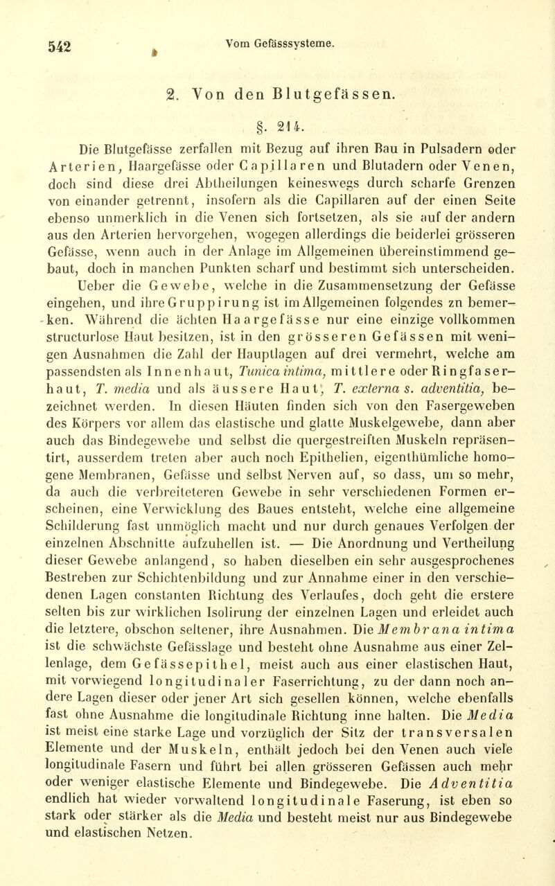 2. Von den Blutgefässen. §. 214. Die Blutgefässe zerfallen mit Bezug auf ihren Bau in Pulsadern oder Arterien; Haargefässe oder C apilia ren und Blutadern oder Venen, doch sind diese drei Abtheilungen keineswegs durch scharfe Grenzen von einander getrennt, insofern als die Capillaren auf der einen Seite ebenso unmerkh'ch in die Venen sich fortsetzen, als sie auf der andern aus den Arterien hervorgehen, wogegen allerdings die beiderlei grösseren Gefässe, wenn auch in der Anlage im Allgemeinen übereinstimmend ge- baut, doch in manchen Punkten scharf und bestimmt sich unterscheiden. Ueber die Gewebe, welche in die Zusammensetzung der Gefässe eingehen, und ihreGruppirung ist im Allgemeinen folgendes zn bemer- ken. Während die ächten Ha argefässe nur eine einzige vollkommen structurlose Haut besitzen, ist in den grösseren Gefassen mit weni- gen Ausnahmen die Zahl der Hauptlagen auf drei vermehrt, welche am passendsten als Innenhaut, Tunica intima, mittlere oder Ringfa ser- h a u t, T. media und als äussere Haut; T. externa s. adventitia, be- zeichnet werden. In diesen Häuten finden sich von den Fasergeweben des Körpers vor allem das elastische und glatte Muskelgewebe^ dann aber auch das Bindegewebe und selbst die quergestreiften Muskeln repräsen- tirt, ausserdem treten aber auch noch Epithelien, eigenthümliche homo- gene Membranen, Gefässe und selbst Nerven auf, so dass, um so mehr, da auch die verbreiteteren Gewebe in sehr verschiedenen Formen er- scheinen, eine Verwicklung des Baues entsteht, welche eine allgemeine Schilderung fast unmöglich macht und nur durch genaues Verfolgen der einzelnen Abschnitte aufzuhellen ist. — Die Anordnung und Vertheilung dieser Gewebe anlangend, so haben dieselben ein sehr ausgesprochenes Bestreben zur Schichtenbildung und zur Annahme einer in den verschie- denen Lagen constanten Richtung des Verlaufes, doch geht die erstere selten bis zur wirklichen Isolirung der einzelnen Lagen und erleidet auch die letztere, obschon seltener, ihre Ausnahmen. Die Membrana intima ist die schwächste Gefässlage und besteht ohne Ausnahme aus einer Zel- lenlage, dem Gefässepithel, meist auch aus einer elastischen Haut, mit vorwiegend longitudinaler Faserrichtung, zu der dann noch an- dere Lagen dieser oder jener Art sich gesellen können, welche ebenfalls fast ohne Ausnahme die longiludinale Richtung inne halten. Die Media ist meist eine starke Lage und vorzüglich der Sitz der transversalen Elemente und der Muskeln, enthält jedoch bei den Venen auch viele longitudinale Fasern und führt bei allen grösseren Gefässen auch mehr oder weniger elastische Elemente und Bindegewebe. Die Adventitia endlich hat wieder vorwaltend longitudinale Faserung, ist eben so stark oder stärker als die Media und besteht meist nur aus Bindegewebe und elastischen Netzen.