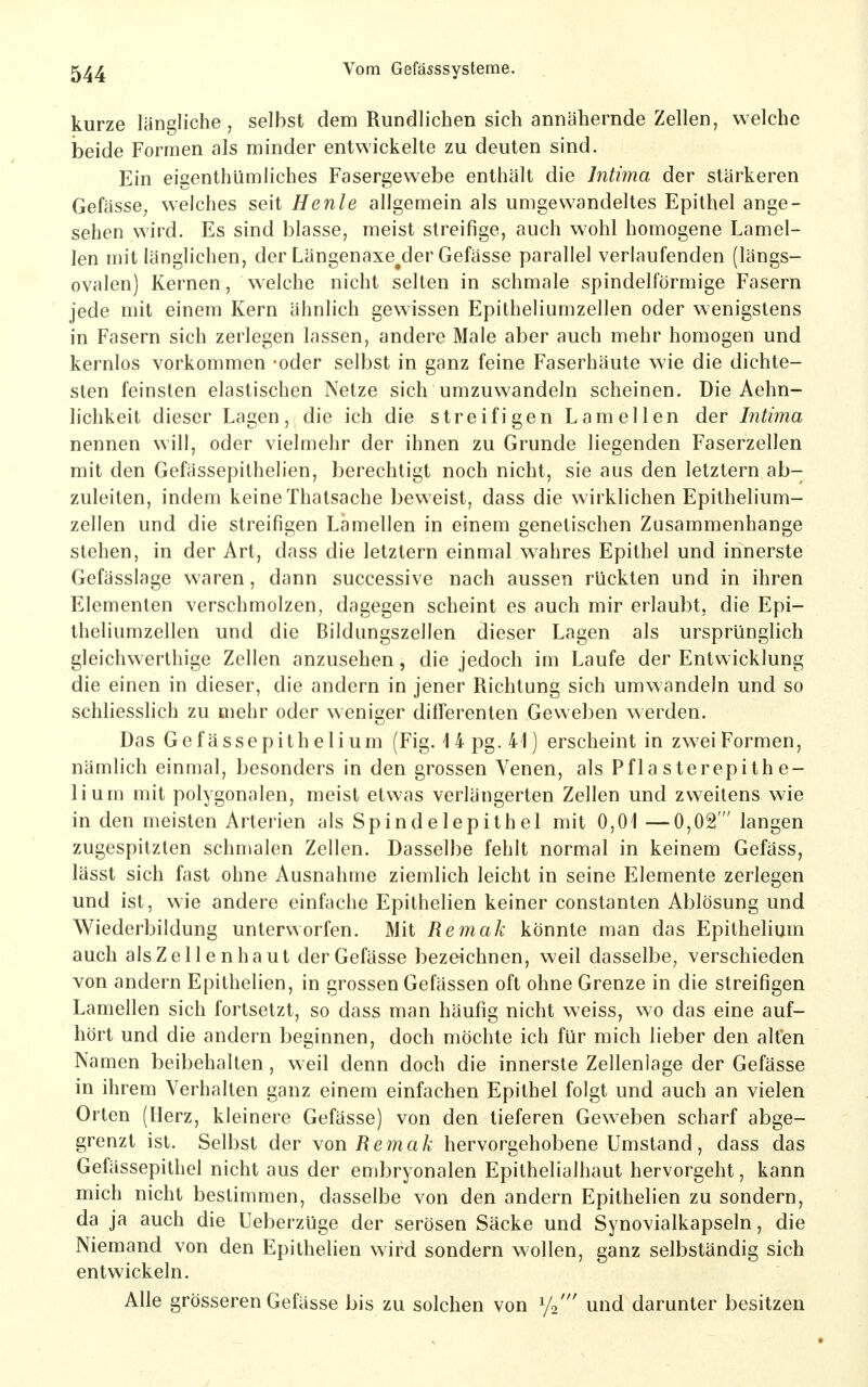 kurze längliche, selbst dem Rundlichen sich annähernde Zellen, welche beide Formen als minder entwickelte zu deuten sind. Ein eigenthümliches Fasergewebe enthält die Intima der stärkeren Gefässe^ welches seit Henle allgemein als umgewandeltes Epithel ange- sehen wird. Es sind blasse, meist streifige, auch wohl homogene Lamel- len mit länglichen, der Längenaxe^der Gefässe parallel verlaufenden (längs- ovalen) Kernen, welche nicht selten in schmale spindelförmige Fasern jede mit einem Kern ähnlich gewissen Epitheliumzellen oder wenigstens in Fasern sich zerlegen lassen, andere Male aber auch mehr homogen und kernlos vorkommen -oder selbst in ganz feine Faserhäute wie die dichte- sten feinsten elastischen Netze sich umzuwandeln scheinen. Die Aehn- lichkeit dieser Lagen, die ich die streifigen Lamellen der Intima nennen will, oder vielmehr der ihnen zu Grunde liegenden Faserzellen mit den Gefässepithelien, berechtigt noch nicht, sie aus den letztern ab- zuleiten, indem keine Thatsache beweist, dass die wirklichen Epithelium- zellen und die streifigen Lamellen in einem genetischen Zusammenhange stehen, in der Art, dass die letztern einmal wahres Epithel und innerste Gefässlage waren, dann successive nach aussen rückten und in ihren Elementen verschmolzen, dagegen scheint es auch mir erlaubt, die Epi- theliumzellen und die Bildungszellen dieser Lagen als ursprünglich gleichw erlhige Zellen anzusehen, die jedoch im Laufe der Entwicklung die einen in dieser, die andern in jener Richtung sich umwandeln und so schliesslich zu mehr oder weniger differenten Geweben werden. Das Gefässepithelium (Fig. 14 pg. 41) erscheint in zwei Formen, nämlich einmal, besonders in den grossen Venen, als Pfla sterepith e- lium mit polygonalen, meist etwas verlängerten Zellen und zweitens wie in den meisten Arterien als Spindelepithel mit 0,01 —0,02 langen zugespitzten schmalen Zellen. Dasselbe fehlt normal in keinem Gefäss, lässt sich fast ohne Ausnahme ziemlich leicht in seine Elemente zerlegen und ist, wie andere einfache Epithelien keiner constanten Ablösung und Wiederbildung unterworfen. Mit Remak könnte man das Epithelium auch als Zellen haut derGefässe bezeichnen, weil dasselbe, verschieden von andern Epithelien, in grossen Gefässen oft ohne Grenze in die streifigen Lamellen sich fortsetzt, so dass man häufig nicht weiss, wo das eine auf- hört und die andern beginnen, doch möchte ich für mich lieber den alten Namen beibehalten, weil denn doch die innerste Zellenlage der Gefässe in ihrem Verhalten ganz einem einfachen Epithel folgt und auch an vielen Orten (Herz, kleinere Gefässe) von den tieferen Geweben scharf abge- grenzt ist. Selbst der \on Remak hervorgehobene Umstand, dass das Gefässepithel nicht aus der embryonalen Epithelialhaut hervorgeht, kann mich nicht bestimmen, dasselbe von den andern Epithelien zu sondern, da ja auch die Ueberzüge der serösen Säcke und Synovialkapseln, die Niemand von den Epithelien wird sondern wollen, ganz selbständig sich entwickeln. Alle grösseren Gefässe bis zu solchen von ^/o' und darunter besitzen