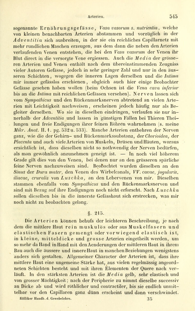 sogenannte Ernährungsgefässe, Vasa vasorum s. nutrientia, welche von kleinen benachbarten Arterien abstammen und vorzüglich in der Adventitia sich ausbreiten, in der sie ein reichliches Capillarnetz mit mehr rundlichen Maschen erzeugen, aus dem dann die neben den Arterien verlaufenden Venen entstehen, die bei den Vasa vasorum der Venen ihr Blut direct in die versorgte Vene ergiessen. Auch die Media der grösse- ren Arterien und Venen enthält nach dem übereinstimmenden Zeugniss vieler Autoren Gefässe, jedoch in sehr geringer Zahl und nur in den äus- seren Schichten, wogegen die inneren Lagen derselben und die Intima mir immer gefässlos erschienen, obgleich auch hier einige Beobachter Gefässe gesehen haben wollen (beim Ochsen ist die Vena cava iriferior bis an die Intima mit reichlichen Gefässen versehen). Nerven lassen sich vom Sympathicus und den Rückenmarksnerven abtretend an vielen Arte- rien mit Leichtigkeit nachweisen, erscheinen jedoch häufig nur als Be- gleiter derselben. Wo sie in dieselben eindringen, verlaufen sie nur in- nerhalb der Adventitia und lassen in günstigen Fällen bei Thieren Thei- lungen und freie Endigungen ihrer feinen Röhren wahrnehmen (s. meine Mikr. Anat. IL 1. pg. 532 u. 533). Manche Arterien entbehren der Nerven ganz, wie die der Gehirn- und Rückenmarkssubstanz, der Chorioidea, der Placenta und auch viele Arterien von Muskeln, Drüsen und Häuten, woraus ersichtlich ist, dass dieselben nicht so nothwendig der Nerven bedürfen, als man gewöhnlich anzunehmen geneigt ist. — In noch viel höherem Grade gilt dies von den Venen, bei denen nur an den grösseren spärliche feine Nerven nachzuweisen sind. Beobachtet wurden dieselben an den Sinus der Dura mater, den Venen des Wirbelcanals, VV. cavae, jugularis, iliacaej cruralis von Luschka, an den Lebervenen von mir. Dieselben stammen ebenfalls vom Sympathicus und den Rückenmarksnerven und sind mit Bezug auf ihre Endigungen noch nicht erforscht. Nach Luschka sollen dieselben bis in die innerste Gefässhaut sich erstrecken, was mir noch nicht zu beobachten gelang. §. 215. Die Arterien können behufs der leichteren Beschreibung, je nach dem die mittlere Haut rein muskulös oder aus Muskelfasern und elastischen Fasern gemengt oder vor wiegen d elastisch ist, in kleine, mitteldicke und grosse Arterien eingetheilt werden, um so mehr da Hand in Hand mit den Aenderungen der mittleren Haut in ihrem Bau auch die äussere und innere Haut in manchen Beziehungen wenigstens anders sich gestalten. Allgemeiner Character der Arterien ist, dass ihre mittlere Haut eine ungemeine Stärke hat, aus vielen regelmässig angeord- neten Schichten besteht und mit ihren Elementen der Quere nach ver- läuft. In den stärksten Arterien ist die Media gelb, sehr elastisch und von grosser Mächtigkeit; nach der Peripherie zu nimmt dieselbe successiv an Dicke ab und wird röthlicher und contractiler, bis sie endlich unmit- telbar vor den Gapillaren ganz dünn erscheint und dann verschwindet. KöUiker Handb. d. Gewebelehre. 35