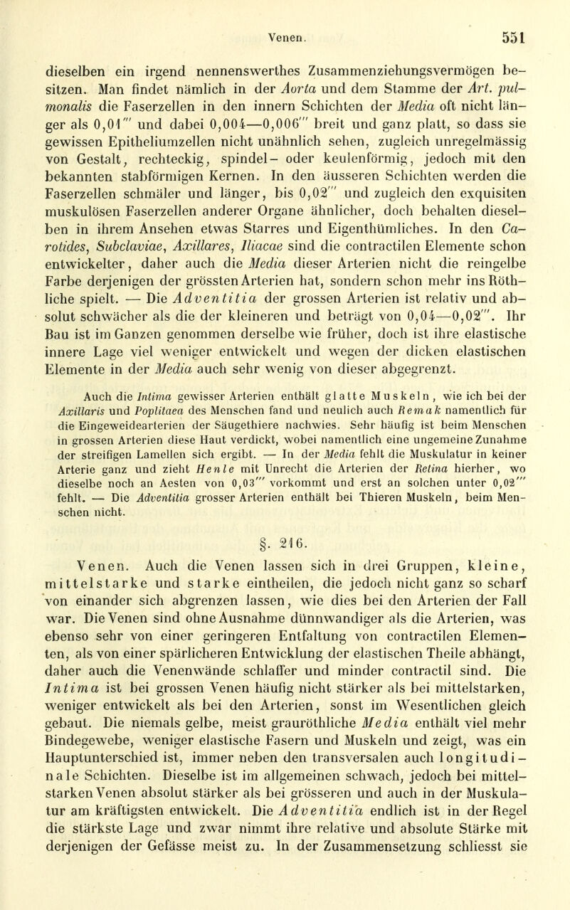 dieselben ein irgend nennenswerthes Zusammenziehungsvermögen be- sitzen. Man findet nämlich in der Aorta und dem Stamme der Art. pul- monalis die Faserzellen in den innern Schichten der Media oft nicht län- ger als 0,01' und dabei 0,004—0,006' breit und ganz platt, so dass sie gewissen Epitheliumzellen nicht unähnlich sehen, zugleich unregelmässig von Gestalt^ rechteckig^ spindel- oder keulenförmig, jedoch mit den bekannten stabförmigen Kernen. In den äusseren Schichten werden die Faserzellen schmäler und länger, bis 0,02 und zugleich den exquisiten muskulösen Faserzellen anderer Organe ähnlicher, doch behalten diesel- ben in ihrem Ansehen etwas Starres und Eigenthümliches. In den Ca- rotides, Subclaviae, Axillares, lliacae sind die contractilen Elemente schon entwickelter, daher auch die Media dieser Arterien nicht die reingelbe Farbe derjenigen der grössten Arterien hat, sondern schon mehr insRöth- liche spielt. — Die Adventitia der grossen Arterien ist relativ und ab- solut schwächer als die der kleineren und beträgt von 0,04—0,021. Ihr Bau ist im Ganzen genommen derselbe wie früher, doch ist ihre elastische innere Lage viel weniger entwickelt und wegen der dicken elastischen Elemente in der Media auch sehr wenig von dieser abgegrenzt. Auch die Intima gewisser Arterien enthält glatte Muskeln, wie ich bei der Axillaris und Poplitaea des Menschen fand und neulich auch Remak namentlich für die Eingeweidearterien der Säugethiere nachwies. Sehr häufig ist beim Menschen in grossen Arterien diese Haut verdickt, wobei namentlich eine ungemeine Zunahme der streifigen Lamellen sich ergibt. — In der Media fehlt die Muskulatur in keiner Arterie ganz und zieht He nie mit Unrecht die Arterien der Retina hierher, wo dieselbe noch an Aesten von 0,03' vorkommt und erst an solchen unter 0,02' fehlt. — Die Adventitia grosser Arterien enthält bei Thieren Muskeln, beim Men- schen nicht. §. 216. Venen. Auch die Venen lassen sich in drei Gruppen, kleine, mittelstarke und starke eintheilen, die jedoch nicht ganz so scharf von einander sich abgrenzen lassen, wie dies bei den Arterien der Fall war. Die Venen sind ohne Ausnahme dünnwandiger als die Arterien, was ebenso sehr von einer geringeren Entfaltung von contractilen Elemen- ten, als von einer spärlicheren Entwicklung der elastischen Theile abhängt, daher auch die Venenwände schlaffer und minder contractu sind. Die Intima ist bei grossen Venen häufig nicht stärker als bei mittelstarken, weniger entwickelt als bei den Arterien, sonst im Wesentlichen gleich gebaut. Die niemals gelbe, meist grauröthliche Media enthält viel mehr Bindegewebe, weniger elastische Fasern und Muskeln und zeigt, was ein Hauptunterschied ist, immer neben den transversalen auch longitudi- nale Schichten. Dieselbe ist im allgemeinen schwach, jedoch bei mittel- starken Venen absolut stärker als bei grösseren und auch in der Muskula- tur am kräftigsten entwickelt. Die Adventitia endhch ist in der Regel die stärkste Lage und zwar nimmt ihre relative und absolute Stärke mit derjenigen der Gefässe meist zu. In der Zusammensetzung schliesst sie