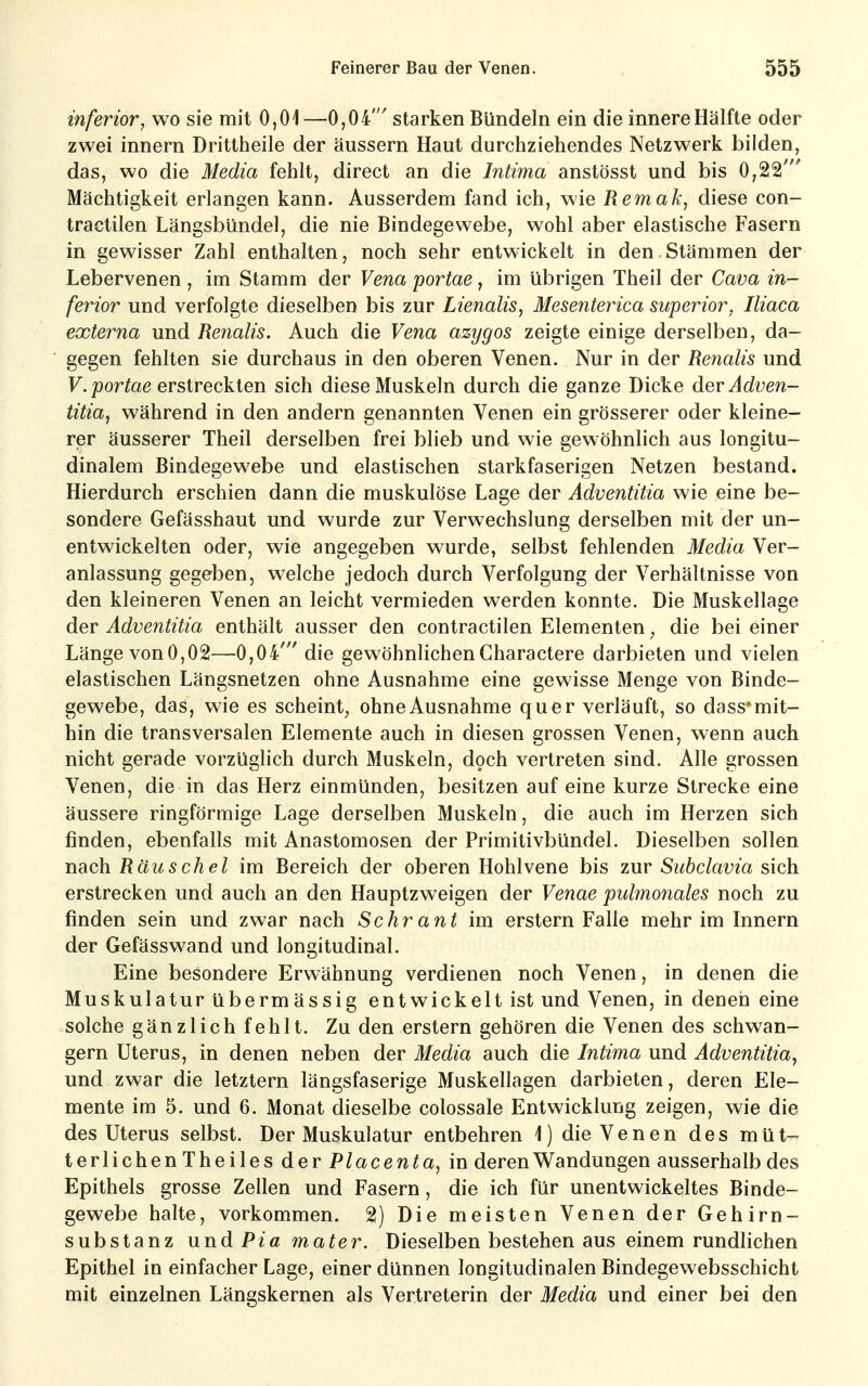 inferior, wo sie mit 0,01 —0,04' starken Bündeln ein die innere Hälfte oder zwei innern Drittheile der äussern Haut durchziehendes Netzwerk bilden, das, wo die Media fehlt, direct an die Intima anstösst und bis 0,22' Mächtigkeit erlangen kann. Ausserdem fand ich, wie Remak, diese con- tractilen Längsbündel, die nie Bindegewebe, wohl aber elastische Fasern in gewisser Zahl enthalten, noch sehr entwickelt in den.Stämmen der Lebervenen , im Stamm der Vena portae, im übrigen Theil der Cava in- ferior und verfolgte dieselben bis zur Lienalis, Mesenterica superior, Iliaca externa und Renalis. Auch die Vena azygos zeigte einige derselben, da- gegen fehlten sie durchaus in den oberen Venen. Nur in der Renalis und V. portae erstreckten sich diese Muskeln durch die ganze Dicke der Adven- titia, während in den andern genannten Venen ein grösserer oder kleine- rev äusserer Theil derselben frei blieb und wie gewöhnlich aus longitu- dinalem Bindegewebe und elastischen starkfaserigen Netzen bestand. Hierdurch erschien dann die muskulöse Lage der Adventitia wie eine be- sondere Gefässhaut und wurde zur Verwechslung derselben mit der un- entwickelten oder, wie angegeben wurde, selbst fehlenden Media Ver- anlassung gegeben, welche jedoch durch Verfolgung der Verhältnisse von den kleineren Venen an leicht vermieden werden konnte. Die Muskellage der Adventitia enthält ausser den contractilen Elementen, die bei einer Länge von 0,02—0,04' die gewöhnlichen Charactere darbieten und vielen elastischen Längsnetzen ohne Ausnahme eine gewisse Menge von Binde- gewebe, das, wie es scheint^ ohne Ausnahme quer verläuft, so dass* mit- hin die transversalen Elemente auch in diesen grossen Venen, wenn auch nicht gerade vorzüglich durch Muskeln, doch vertreten sind. Alle grossen Venen, die in das Herz einmünden, besitzen auf eine kurze Strecke eine äussere ringförmige Lage derselben Muskeln, die auch im Herzen sich finden, ebenfalls mit Anastomosen der Primitivbündel. Dieselben sollen nach Rauschet im Bereich der oberen Hohlvene bis zur Subclavia sich erstrecken und auch an den Hauptzweigen der Venae pulmonales noch zu finden sein und zwar nach Schrant im erstem Falle mehr im Innern der Gefässwand und longitudinal. Eine besondere Erwähnung verdienen noch Venen, in denen die Muskulatur übermässig entwickelt ist und Venen, in denen eine solche gänzlich fehlt. Zu den erstem gehören die Venen des schwan- gern Uterus, in denen neben der Media auch die Intima und Adventitia^ und zwar die letztern längsfaserige Muskellagen darbieten, deren Ele- mente im 5. und 6. Monat dieselbe colossale Entwicklung zeigen, wie die des Uterus selbst. Der Muskulatur entbehren 1) die Venen des müt- terlichen Theiles der Placenta^ in deren Wandungen ausserhalb des Epithels grosse Zellen und Fasern, die ich für unentwickeltes Binde- gewebe halte, vorkommen. 2) Die meisten Venen der Gehirn- substanz und Pia mater. Dieselben bestehen aus einem rundlichen Epithel in einfacher Lage, einer dünnen longitudinalen Bindegewebsschicht mit einzelnen Längskernen als Vertreterin der Media und einer bei den