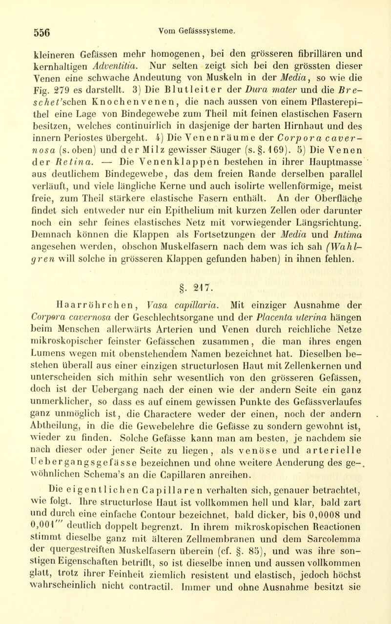 kleineren Gefässen mehr homogenen, bei den grösseren fibrillären und kernhaltigen Adventitia. Nur selten zeigt sich bei den grössten dieser Venen eine schwache Andeutung von Muskeln in der Media, so wie die Fig. 279 es darstellt. 3) Die Blutleiter der Dura mater und die Bre- schet'schen Knochen venen, die nach aussen von einem Pflasterepi- thel eine Lage von Bindegewebe zum Theil mit feinen elastischen Fasern besitzen, welches continuirlich in dasjenige der harten Hirnhaut und des innern Periostes ijbergeht. 4) Die Venenräume der Corpora c aver- nosa (s. oben) und der Milz gewisser Säuger (s. §, \ 69). 5) Die Venen der Retina. — Die Venenklappen bestehen in ihrer Hauptmasse aus deutlichem Bindegewebe, das dem freien Rande derselben parallel verläuft, und viele längliche Kerne und auch isolirte wellenförmige, meist freie, zum Theil stärkere elastische Fasern enthält. An der Oberfläche findet sich entweder nur ein Epithelium mit kurzen Zellen oder darunter noch ein sehr feines elastisches Netz mit vorwiegender Längsrichtung. Demnach können die Klappen als Fortsetzungen der Media und Intima angesehen werden, obschon Muskelfasern nach dem was ich sah (Wahl- gren will solche in grösseren Klappen gefunden haben) in ihnen fehlen. Haarröhrchen, Vasa capillaria. Mit einziger Ausnahme der Corpora cavernosa der Geschlechtsorgane und der Placenta uterina hängen beim Menschen allerwärts Arterien und Venen durch reichliche Netze mikroskopischer feinster Gefässchen zusammen, die man ihres engen Lumens wegen mit obenstehendem Namen bezeichnet hat. Dieselben be- stehen überall aus einer einzigen structurlosen Haut mit Zellenkernen und unterscheiden sich mithin sehr wesentlich von den grösseren Gefässen, doch ist der Uebergang nach der einen wie der andern Seite ein ganz unmerklicher, so dass es auf einem gewissen Punkte des Gefässverlaufes ganz unmöglich ist, die Charactere weder der einen, noch der andern Abtheilung, in die die Gewebelehre die Gefässe zu sondern gewohnt ist, wieder zu finden. Solche Gefässe kann man am besten, je nachdem sie nach dieser oder jener Seite zu liegen, als venöse und arterielle Uebergangsgefässe bezeichnen und ohne weitere Aenderung des ge-. wöhnlichen Schema's an die Capillaren anreihen. Die eigentlichen Capillaren verhalten sich, genauer betrachtet, wie folgt. Ihre structurlose Haut ist vollkommen hell und klar, bald zart und durch eine einfache Contour bezeichnet, bald dicker, bis 0,0008 und 0,001 deutlich doppelt begrenzt. In ihrem mikroskopischen Reactionen stimmt dieselbe ganz mit älteren Zellmembranen und dem Sarcolemma der quergestreiften Muskelfasern überein (cf. §. 85), und was ihre son- stigen Eigenschaften betriflt, so ist dieselbe innen und aussen vollkommen glatt, trotz ihrer Feinheit ziemhch resistent und elastisch, jedoch höchst wahrscheinhch nicht contractil. Immer und ohne Ausnahme besitzt sie