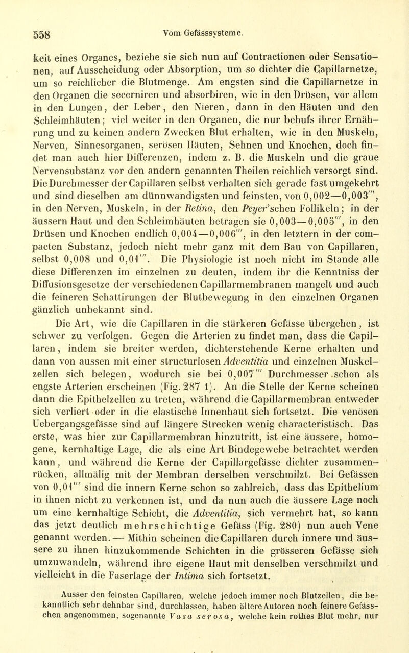 keit eines Organes, beziehe sie sich nun auf Contractionen oder Sensatio- nen, auf Ausscheidung oder Absorption, um so dichter die Capillarnetze, um so reichlicher die Blutmenge. Am engsten sind die Capillarnetze in den Organen die secerniren und absorbiren, wie in den Drüsen, vor allem in den Lungen, der Leber, den Nieren, dann in den Häuten und den Schleimhäuten; viel weiter in den Organen, die nur behufs ihrer Ernäh- rung und zu keinen andern Zwecken Blut erhalten, wie in den Muskeln, Nerven, Sinnesorganen, serösen Häuten, Sehnen und Knochen, doch fin- det man auch hier Dilferenzen, indem z. B. die Muskeln und die graue Nervensubstanz vor den andern genannten Theilen reichlich versorgt sind. Die Durchmesser der Capillaren selbst verhalten sich gerade fast umgekehrt und sind dieselben am dünnwandigsten und feinsten, von 0,002—0,003', in den Nerven, Muskeln, in der Retina, den Peyer'schen Follikeln; in der äussern Haut und den Schleimhäuten betragen sie 0,003—0,005', in den Drüsen und Knochen endlich 0,004—0,006', in den letztern in der com- pacten Substanz, jedoch nicht mehr ganz mit dem Bau von Capillaren, selbst 0,008 und 0,01'. Die Physiologie ist noch nicht im Stande alle diese Differenzen im einzelnen zu deuten, indem ihr die Kenntniss der Diffusionsgesetze der verschiedenen Capillarmembranen mangelt und auch die feineren Schattirungen der Blutbewegung in den einzelnen Organen gänzlich unbekannt sind. Die Art, wie die Capillaren in die stärkeren Gefässe übergehen, ist schwer zu verfolgen. Gegen die Arterien zu findet man, dass die Capil- laren , indem sie breiter werden, dichterstehende Kerne erhalten und dann von aussen mit einer structurlosen Adventitia und einzelnen Muskel- zellen sich belegen, wodurch sie bei 0,007  Durchmesser .schon als engste Arterien erscheinen (Fig. 287 l). An die Stelle der Kerne scheinen dann die Epithelzellen zu treten, während die Capillarmembran entweder sich verliert oder in die elastische Innenhaut sich fortsetzt. Die venösen Uebergangsgefässe sind auf längere Strecken wenig characteristisch. Das erste, was hier zur Capillarmembran hinzutritt, ist eine äussere, homo- gene, kernhaltige Lage, die als eine Art Bindegewebe betrachtet werden kann, und während die Kerne der Capillargefässe dichter zusammen- rücken, allmälig mit der Membran derselben verschmilzt. Bei Gefässen von 0,01' sind die innern Kerne schon so zahlreich, dass das Epithelium in ihnen nicht zu verkennen ist, und da nun auch die äussere Lage noch um eine kernhaltige Schicht, die Adventitia, sich vermehrt hat, so kann das jetzt deutlich mehrschichtige Gefäss (Fig. 280) nun auch Vene genannt werden.— Mithin scheinen die Capillaren durch innere und äus- sere zu ihnen hinzukommende Schichten in die grösseren Gefässe sich umzuwandeln, während ihre eigene Haut mit denselben verschmilzt und vielleicht in die Faserlage der Intima sich fortsetzt. Ausser den feinsten Capillaren, welche jedoch immer noch Blutzellen, die be- kanntlich sehr dehnbar sind, durchlassen, haben ältere Autoren noch feinere Gefäss- chen angenommen, sogenannte Vasa serosa, welche kein rothes Blut mehr, nur