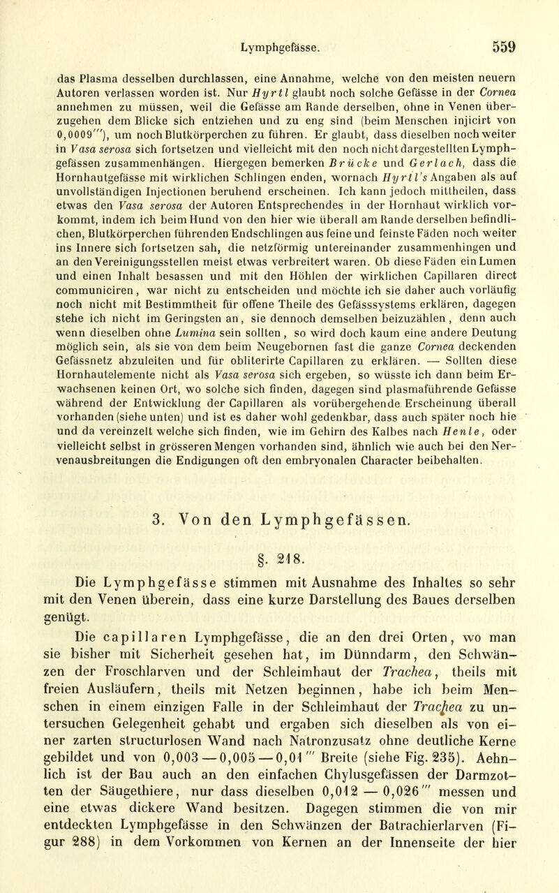das Plasma desselben durchlassen, eine Annahme, welche von den meisten neuem Autoren verlassen vs^orden ist. Nur Hyrtl glaubt noch solche Gefässe in der Cornea annehmen zu müssen, weil die Gefässe am Rande derselben, ohne in Venen über- zugehen dem Blicke sich entziehen und zu eng sind (beim Menschen injicirt von 0,0009'), um noch Blutkörperchen zu führen. Er glaubt, dass dieselben noch weiter in Vasa serosa sich fortsetzen und vielleicht mit den noch nicht dargestellten Lymph- gefässen zusammenhängen. Hiergegen bemerken Brücke und Gerlach, dass die Hornhautgefässe mit wirklichen Schlingen enden, wornach Hyrtl's Angaben als auf unvollständigen Injectionen beruhend erscheinen. Ich kann jedoch mittheilen, dass etwas den Vasa serosa der Autoren Entsprechendes in der Hornhaut wirklich vor- kommt, indem ich beim Hund von den hier wie überall am Rande derselben befindli- chen, Blutkörperchen führenden Endschlingen aus feine und feinste Fäden noch weiter ins Innere sich fortsetzen sah, die netzförmig untereinander zusammenhingen und an den Vereinigungsstellen meist etwas verbreitert waren. Ob diese Fäden ein Lumen und einen Inhalt besassen und mit den Höhlen der wirklichen Capillaren direct communiciren, war nicht zu entscheiden und möchte ich sie daher auch vorläufig noch nicht mit Bestimmtheit für offene Theile des Gefässsystems erklären, dagegen stehe ich nicht im Geringsten an, sie dennoch demselben beizuzählen , denn auch wenn dieselben ohne Lumina sein sollten, so wird doch kaum eine andere Deutung möglich sein, als sie von dem beim Neugebornen fast die ganze Cornea deckenden Gefässnetz abzuleiten und für obliterirte Capillaren zu erklären. — Sollten diese Hornhautelemente nicht als Vasa serosa sich ergeben, so wüsste ich dann beim Er- wachsenen keinen Ort, wo solche sich finden, dagegen sind plasmaführende Gefässe während der Entwicklung der Capillaren als vorübergehende Erscheinung überall vorhanden (siehe unten) und ist es daher wohl gedenkbar, dass auch später noch hie und da vereinzelt welche sich finden, wie im Gehirn des Kalbes nach Henle, oder vielleicht selbst in grösseren Mengen vorhanden sind, ähnlich wie auch bei den Ner- venausbreitungen die Endigungen oft den embryonalen Character beibehalten. 3. Von den Lymphgefässen. §. 218. Die Lymphgefässe stimmen mit Ausnahme des Inhaltes so sehr mit den Venen überein, dass eine kurze Darstellung des Baues derselben genügt. Die capillaren Lymphgefässe, die an den drei Orten, wo man sie bisher mit Sicherheit gesehen hat, im Dünndarm, den Schwän- zen der Froschlarven und der Schleimhaut der Trachea, theils mit freien Ausläufern, theils mit Netzen beginnen, habe ich beim Men- schen in einem einzigen Falle in der Schleimhaut der Tracjiea zu un- tersuchen Gelegenheit gehabt und ergaben sich dieselben als von ei- ner zarten structurlosen Wand nach Natronzusatz ohne deuthche Kerne gebildet und von 0,003 — 0,005 — 0,01' Breite (siehe Fig. 235). Aehn- lich ist der Bau auch an den einfachen Chylusgefässen der Darmzot- ten der Säugethiere, nur dass dieselben 0,012 — 0,026' messen und eine etwas dickere Wand besitzen. Dagegen stimmen die von mir entdeckten Lymphgefässe in den Schwänzen der Batrachierlarven (Fi- gur 288) in dem Vorkommen von Kernen an der Innenseite der hier