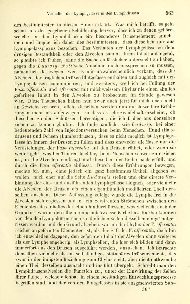 des bestimmtesten in diesem Sinne erklärt. Was mich betrifft, so geht schon aus der gegebenen Schilderung hervor, dass ich zu denen gehöre, welche in den Lymphdrüsen ein besonderes Drüsenelement anneh- men und läugne ich daher des bestimmtesten, dass dieselben nur aus Lymphgefässplexus bestehen. Das Verhalten der Lymphgefässe zu dem drüsigen Bestandtheil oder den Alveolen sammt ihrem Inhalt anlangend, so glaubte ich früher, ohne die Sache einlässlicher untersucht zu haben, gegen die Ludwig-Noll'sche Annahme mich aussprechen zu müssen, namentlich desswegen, weil es mir unwahrscheinlich vorkam, dass die Alveolen der fraglichen Drüsen Blutgefässe enthalten und zugleich mit den Lymphgefässen communiciren, und zweitens, weil ich bei Füllung der Vasa afferentia und efferentia mit milchweissem Chylus nie einen ähnlich gefärbten Inhalt in den Alveolen zu beobachten im Stande gewesen war. Diese Thatsachen haben nun zwar auch jetzt für mich noch nicht an Gewicht verloren, allein dieselben werden nun durch weitere Erfah- rungen mehr als aufgewogen, so dass es sehr zweifelhaft erscheint, ob dieselben zu den Schlüssen berechtigen, die ich früher aus denselben ziehen zu können glaubte. Ich finde nämlich, wie Ludwig, bei einer bedeutenden Zahl von Injectionsversuchen beim Menschen, Hund (Hals- drüsen) und Ochsen (Lumbardrüsen), dass es nicht möglich ist Lymphge- fässe im Innern der Drüsen zu füllen und dass entweder die Masse nur die Verästelungen der Vasa infey^entia auf den Drüsen röthet, oder wenn sie weiter geht, was bei Thieren leichter, beim Menschen schwer zu erzielen ist, in die Alveolen eindringt und dieselben der Reihe nach erfüllt und durch die Vasa efferentia abfliesst. Durch diese Erfahrungen bewogen, möchte ich nun, ohne jedoch ein ganz bestimmtes Urtheil abgeben zu wollen, mich eher auf die Seite Ludwig's stellen und eine directe Ver- bindung der ein- und ausführenden Lymphgefässe läugnen, oder vielmehr die Alveolen der Drüsen als einen eigenthümlich modificirten Theil der- selben ansehen. Dieser Auffassung zufolge würde die Lymphe frei in die Alveolen sich ergiessen und in fein zerstreuten Strömchen zwischen den Elementen des Inhaltes derselben hindurchfliessen^ was vielleicht auch der Grund ist, warum derselbe nie eine milch weisse Farbe hat. Hierbei könnten von den denLymphkörperchen so ähnlichen Zellen desselben einige mitge- rissen werden und den Grund abgeben, warum der Chylus der F. efferentia reicher an geformten Elementen ist, als der Saft der V. afferentia, doch bin ich entschieden dagegen, den geformten Inhalt der Alveolen ohne w^eiteres als der Lymphe angehörig, als Lymphzellen, die hier sich bilden und dann immerfort aus den Drüsen ausgeführt werden, anzusehen. Ich betrachte denselben vielmehr als ein selbständiges stationäres Drüsenelement, das zwar in der innigsten Beziehung zum Chylus steht, aber nicht nothw^endig einen Theil desselben ausmacht und ins Blut übergeht. Schreibt man den Lymphdrüsenalveolen die Function zu, unter der Einwirkung der Zellen ihrer Pulpe, welche offenbar in einem beständigen Entwicklungsprocesse begriffen sind, und der von den Blutgefässen in sie ausgeschwitzten Sub- 36*