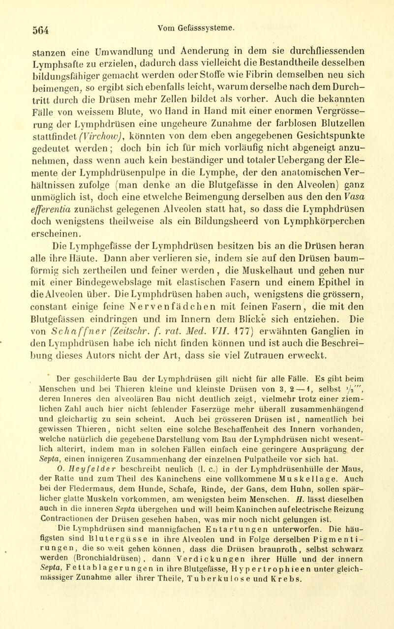 Stanzen eine Umwandlung und Aenderung in dem sie durchfliessenden Lymphsafte zu erzielen, dadurch dass vielleicht die Bestandtheile desselben bildungsfähiger gemacht werden oder Stoffe wie Fibrin demselben neu sich beimengen^ so ergibt sich ebenfalls leicht, warum derselbe nach dem Durch- tritt durch die Drüsen mehr Zellen bildet als vorher. Auch die bekannten Fälle von weissem Blute, wo Hand in Hand mit einer enormen Vergrösse- rung der Lymphdrüsen eine ungeheure Zunahme der farblosen Blutzellen staüündet (Virchow), könnten von dem eben angegebenen Gesichtspunkte gedeutet werden; doch bin ich für mich vorläufig nicht abgeneigt anzu- nehmen, dass wenn auch kein beständiger und totaler Uebergang der Ele- mente der Lymphdrüsenpulpe in die Lymphe, der den anatomischen Ver- hältnissen zufolge (man denke an die Blutgefässe in den Alveolen) ganz unmöglich ist, doch eine etwelche Beimengung derselben aus den den Vasa efferentia zunächst gelegenen Alveolen statt hat, so dass die Lymphdrüsen doch wenigstens theilweise als ein Bildungsheerd von Lymphkörpercben erscheinen. Die Lymphgefässe der Lymphdrüsen besitzen bis an die Drüsen heran alle ihre Häute. Dann aber verlieren sie, indem sie auf den Drüsen baum- förmig sich zertheilen und feiner werden, die Muskelhaut und gehen nur mit einer Bindegewebslage mit elastischen Fasern und einem Epithel in die Alveolen über. Die Lymphdrüsen haben auch, wenigstens die grössern, constant einige feine Nervenfädchen mit feinen Fasern, die mit den Blutgefässen eindringen und im Innern dem Blicke sich entziehen. Die von Schaffner (Zeitschr. f. rat. Med. VII. 177) erwähnten Ganglien in den Lymphdrüsen habe ich nicht finden können und ist auch die Beschrei- bung dieses Autors nicht der Art, dass sie viel Zutrauen erweckt. Der geschilderte Bau der Lymphdrüsen gilt nicht für alle Fälle. Es gibt beim Menschen und bei Thieren kleine und kleinste Drüsen von 3, 2 — 1, selbst ^j-i, deren Inneres den alveolären Bau nicht deutlich zeigt, vielmehr trotz einer ziem- lichen Zahl auch hier nicht fehlender Faserzüge mehr überall zusammenhängend und gleichartig zu sein scheint. Auch bei grösseren Drüsen ist, namentlich bei gewissen Thieren, nicht selten eine solche BeschafTenheit des Innern vorhanden, welche natürlich die gegebene Darstellung vom Bau der Lymphdrüsen nicht wesent- lich alterirt, indem man in solchen Fällen einfach eine geringere Ausprägung der Septa, einen innigeren Zusammenhang der einzelnen Pulpatheile vor sich hat. 0. Hey feider beschreibt neulich (1. c.) in der Lymphdrüsenhülle der Maus, der Ratte und zum Theil des Kaninchens eine vollkommene Muskel läge. Auch bei der Fledermaus, dem Hunde, Schafe, Rinde, der Gans, dem Huhn, sollen spär- licher glatte Muskeln vorkommen, am wenigsten beim Menschen. H. lässt dieselben auch in die inneren Septa übergehen und will beim Kaninchen auf electrische Reizung Contractionen der Drüsen gesehen haben, was mir noch nicht gelungen ist. Die Lymphdrüsen sind mannigfachen Entartungen unterworfen. Die häu- figsten sind Blutergüsse in ihre Alveolen und in Folge derselben Pigm e n t i- rungen, die so weit gehen können, dass die Drüsen braunroth, selbst schwarz werden (Bronchialdrüsen), dann Verdickungen ihrer Hülle und der innern Septa, Fettablagerungen in ihre Blutgefässe, Hypertrophieen unter gleich- mässiger Zunahme aller ihrer Theiie, Tub er ku 1 o s e und Kr ebs.