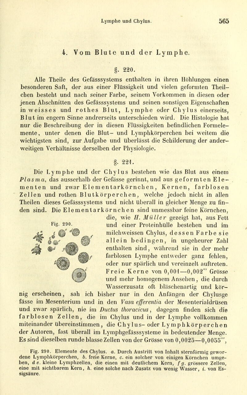 4. Vom Blute und der Lymphe. §. 220. Alle Theile des Gefässsystems enthalten in ihren Höhlungen einen besonderen Saft, der aus einer Flüssigkeit und vielen geformten Theil- chen besteht und nach seiner Farbe, seinem Vorkommen in diesen oder jenen Abschnitten des Gefässsystems und seinen sonstigen Eigenschaften in weisses und rothes Blut, Lymphe oder Chylus einerseits, Blut im engern Sinne andrerseits unterschieden wird. Die Histologie hat nur die Beschreibung der in diesen Flüssigkeiten befindlichen Formele- mente, unter denen die Blut- und Lymphkörperchen bei weitem die wichtigsten sind, zur Aufgabe und überlässt die Schilderung der ander- weitigen Verhältnisse derselben der Physiologie. §. 221. Die Lymphe und der Chylus bestehen wie das Blut aus einem Plasma, das ausserhalb der Gefässe gerinnt, und aus geformten Ele- menten und zwar Elem entarkörnchen, Kernen, farblosen Zellen und rothen Blutkörperchen, welche jedoch nicht in allen Theilen dieses Gefässsystems und nicht überall in gleicher Menge zu fin- den sind. Die Elementarkörnchen sind unmessbar feine Körnchen, die, wie H. Müller gezeigt hat, aus Fett und einer Proteinhülle bestehen und im milchweissen Chylus, dessen Farbe sie allein bedingen, in ungeheurer Zahl enthalten sind, während sie in der mehr farblosen Lymphe entweder ganz fehlen, oder nur spärlich und vereinzelt auftreten. Freie Kerne von 0,001—0,002' Grösse und mehr homogenem Ansehen, die durch Wasserzusatz oft bläschenartig und kör- nig erscheinen, sah ich bisher nur in den Anfängen der Chylusge fasse im Mesenterium und in den Vasa efferentia der Mesenterialdrüsen und zwar spärlich, nie im Ductus thoracicus, dagegen finden sich die farblosen Zellen, die im Chylus und in der Lymphe vollkommen miteinander übereinstimmen, die Chy 1 us- oder Lymphkörperchen der Autoren, fast überall im Lymphgefässsysteme in bedeutender Menge. Es sind dieselben runde blasse Zellen von der Grösse von 0,0025—0,0055', Fig. 290. Elemente des Chylus. a. Durch Austritt von Inhalt sternförmig gewor- dene Lymphkörperchen, b. freie Kerne, c. ein solcher von einigen Körnchen umge- ben, de. kleine Lymphzellen, die einen mit deutlichem Kern, fg. grössere Zellen, eine mit sichtbarem Kern, h. eine solche nach Zusatz von wenig Wasser, i. von Es- sigsäure. Fig. 290.