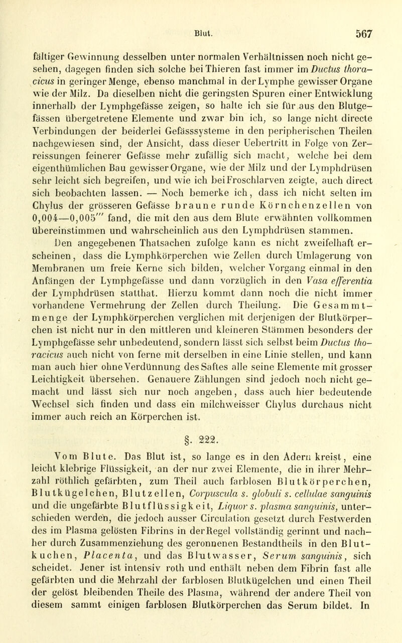 fältiger Gewinnung desselben unter normalen Verbältnissen noch nicht ge- sehen, dagegen finden sich solche beiThieren fast immer im Ductus thora- cicus in geringer Menge, ebenso manchmal in der Lymphe gewisser Organe wie der Milz. Da dieselben nicht die geringsten Spuren einer Entwicklung innerhalb der Lymphgefässe zeigen, so halte ich sie für aus den Blutge- fässen übergetretene Elemente und zwar bin ich, so lange nicht directe Verbindungen der beiderlei Gefässsysteme in den peripherischen Theilen nachgewiesen sind, der Ansicht, dass dieser Uebertrilt in Folge von Zer- reissungen feinerer Gefässe mehr zufällig sich macht, welche bei dem eigenthümlichen Bau gewisser Organe, wie der Milz und der Lymphdrüsen sehr leicht sich begreifen, und wie ich bei Froschlarven zeigte, auch direct sich beobachten lassen. — Noch bemerke ich, dass ich nicht selten im Chylus der grösseren Gefässe braune runde Körnchenzellen von 0,004—0,005' fand, die mit den aus dem Blute erwähnten vollkommen übereinstimmen und wahrscheinlich aus den Lymphdrüsen stammen. Den angegebenen Thatsachen zufolge kann es nicht zweifelhaft er- scheinen , dass die Lymphkörperchen wie Zellen durch Umlagerung von Membranen um freie Kerne sich bilden, welcher Vorgang einmal in den Anfängen der Lymphgefässe und dann vorzüglich in den Vasa efferentia der Lymphdrüsen statthat. Hierzu kommt dann noch die nicht immer vorhandene Vermehrung der Zellen durch Theilung. Die Gesammt- menge der Lymphkörperchen verglichen mit derjenigen der Blutkörper- chen ist nicht nur in den mittleren und kleineren Stämmen besonders der Lymphgefässe sehr unbedeutend, sondern iässt sich selbst beim Ductus tho- racicus auch nicht von ferne mit derselben in eine Linie stellen, und kann man auch hier ohne Verdünnung des Saftes alle seine Elemente mit grosser Leichtigkeit übersehen. Genauere Zählungen sind jedoch noch nicht ge- macht und lässt sich nur noch angeben, dass auch hier bedeutende Wechsel sich finden und dass ein milchweisser Chylus durchaus nicht immer auch reich an Körperchen ist. §. 222. Vom Blute. Das Blut ist, so lange es in den Adern kreist, eine leicht klebrige Flüssigkeit, an der nur zwei Elemente, die in ihrer Mehr- zahl röthlich gefärbten, zum Theil auch farblosen Blutkörperchen, Blutkügelchen, Blutzellen, Corpuscula s. glohuli s. cellulae sanguinis und die ungefärbte Blutflüssigkeit, Liquor s. plasma sanguinis, unter- schieden werden, die jedoch ausser Girculation gesetzt durch Festwerden des im Plasma gelösten Fibrins in derRegel vollständig gerinnt und nach- her durch Zusammenziehung des geronnenen Bestandtheils in den Blut- kuchen, Placenta, und das Blutwasser, Serum sanguinis, sich scheidet. Jener ist intensiv roth und enthält neben dem Fibrin fast alle gefärbten und die Mehrzahl der farblosen Blutkügelchen und einen Theil der gelöst bleibenden Theile des Plasma, während der andere Theil von diesem sammt einigen farblosen Blutkörperchen das Serum bildet. In