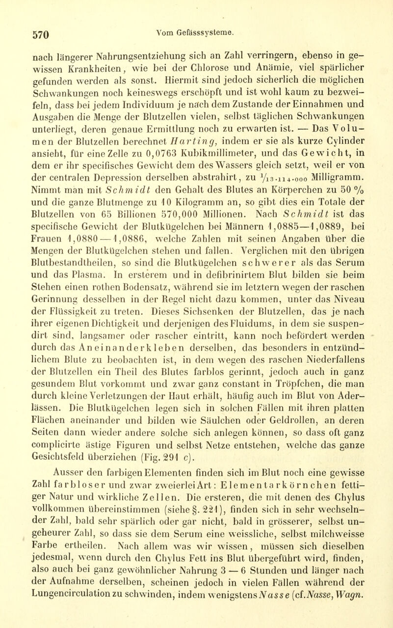 nach längerer Nahrungsentziehung sich an Zahl verringern, ebenso in ge- wissen Krankheiten, wie bei der Chlorose und Anämie^ viel spärlicher gefunden werden als sonst. Hiermit sind jedoch sicherlich die möglichen Schwankungen noch keineswegs erschöpft und ist wohl kaum zu bezwei- feln, dass bei jedem Individuum je nach dem Zustande der Einnahmen und Ausgaben die Menge der Blutzellen vielen, selbst täglichen Schwankungen unterliegt, deren genaue Ermittlung noch zu erwarten ist. — Das Volu- men der Blutzellen berechnet Harting, indem er sie als kurze Cylinder ansieht, für eine Zelle zu 0,0763 Kubikmillimeter, und das Gewicht, in dem er ihr specifisches Gewicht dem des Wassers gleich setzt, weil er von der centralen Depression derselben abstrahirt, zu Vi3.ii4-ooo Milligramm. Nimmt man mit Schmidt den Gehalt des Blutes an Körperchen zu 50 % und die ganze Blutmenge zu 10 Kilogramm an, so gibt dies ein Totale der Blutzellen von 65 Billionen 570,000 xMillionen. Nach Schmidt ist das specifische Gewicht der Blutkügelchen bei Männern 1,0885—1,0889, bei Frauen 1,0880 —1,0886, welche Zahlen mit seinen Angaben über die Mengen der Blutkügelchen stehen und fallen. Verglichen mit den übrigen Blutbestandtheilen, so sind die Blutkügelchen schwerer als das Serum und das Plasma. In ersterem und in defibrinirtem Blut bilden sie beim Stehen einen rothen Bodensatz, während sie im letztern wegen der raschen Gerinnung desselben in der Regel nicht dazu kommen, unter das Niveau der Flüssigkeit zu treten. Dieses Sichsenken der Blutzellen, das je nach ihrer eigenen Dichtigkeit und derjenigen desFluidums, in dem sie suspen- dirt sind, langsamer oder rascher eintritt, kann noch befördert werden durch das An einanderkleben derselben, das besonders in entzünd- lichem Blute zu beobachten ist, in dem wegen des raschen Niederfallens der Blutzellen ein Theil des Blutes farblos gerinnt, jedoch auch in ganz gesundem Blut vorkommt und zwar ganz constant in Tröpfchen, die man durch kleine Verletzungen der Haut erhält, häufig auch im Blut von Ader- lässen. Die Blutkügelchen legen sich in solchen Fällen mit ihren platten Flächen aneinander und bilden wie Säulchen oder Geldrollen, an deren Seiten dann wieder andere solche sich anlegen können, so dass oft ganz complicirte ästige Figuren und selbst Netze entstehen, welche das ganze Gesichtsfeld überziehen (Fig. 291 c). Ausser den farbigen Elementen finden sich im Blut noch eine gewisse Zahl f a r b 10 s e r und zwar zweierlei Art: Elementarkörnchen fetti- ger Natur und wirkliche Zellen. Die ersteren, die mit denen des Chylus vollkommen übereinstimmen (siehe §. 221), finden sich in sehr wechseln- der Zahl, bald sehr spärlich oder gar nicht, bald in grösserer, selbst un- geheurer Zahl, so dass sie dem Serum eine weissliche, selbst milch weisse Farbe ertheilen. Nach allem was wir wissen, müssen sich dieselben jedesmal, wenn durch den Chylus Fett ins Blut übergeführt wird, finden, also auch bei ganz gewöhnlicher Nahrung 3 — 6 Stunden und länger nach der Aufnahme derselben, scheinen jedoch in vielen Fällen während der Lungencirculation zu schwinden, indem wenigstens iVa55e {d.Nasse, Wagn.