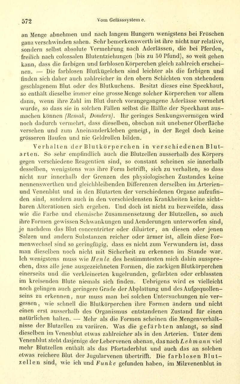 an Menge abnehmen und nach langem Hungern wenigstens bei Fröschen ^anz verschwinden sahen. Sehr bemerkenswerth ist ihre nicht nur relative, sondern selbst absolute Vermehrung nach Aderlässen, die bei Pferden, freilich nach colossalen Blutentziehungen (bis zu 50 Pfund), so weit gehen kann, dass die farbigen und farblosen Körperchen gleich zahlreich erschei- nen. — Die farblosen Blutkügelchen sind leichter als die farbigen und finden sich daher auch zahlreicher in den obern Schichten von stehendem geschlagenem Blut oder des Blutkuchens. Besitzt dieses eine Speckhaut, so enthält dieselbe immer eine grosse Menge solcher Körperchen vor allem dann, wenn ihre Zahl im Blut durch vorangegangene Aderlässe vermehrt wurde, so dass sie in solchen Fällen selbst die Hälfte der Speckhaut aus- machen können (Remak, Donders). Ihr geringes Senkungsvermögen wird noch dadurch vermehrt, dass dieselben, obschon mit unebener Oberfläche versehen und zum Aneinanderkleben geneigt, in der Regel doch keine grösseren Haufen und nie Geldrollen bilden. Verhalten derBlutkörperchen in verschiedenenBlut- arten. So sehr empfindlich auch die Blutzellen ausserhalb des Körpers gegen verschiedene Reagentien sind, so constant scheinen sie innerhalb desselben, wenigstens was ihre Form betrifft, sich zu verhalten, so dass nicht nur innerhalb der Grenzen des physiologischen Zustandes keine nennenswerthen und gleichbleibenden Differenzen derselben im Arterien- und Venenblut und in den Blutarten der verschiedenen Organe aufzufin- den sind, sondern auch in den verschiedensten Krankheiten keine sicht- baren Alterationen sich ergeben. Und doch ist nicht zu bezweifeln, dass wie die Farbe und chemische Zusammensetzung der Blutzellen, so auch ihre Formen gewissen Schwankungen und Aenderungen unterworfen sind, je nachdem das Blut concentrirter oder diluirter, an diesen oder jenen Salzen und andern Substanzen reicher oder ärmer ist, allein diese For- menwechsel sind so geringfügig, dass es nicht zum Verwundern ist, dass man dieselben noch nicht mit Sicherheit zu erkennen im Stande war. Ich wenigstens muss wie Henle des bestimmtesten mich dahin ausspre- chen, dass alle jene ausgezeichneten Formen, die zackigen Blutkörperchen einerseits und die verkleinerten kugelrunden, gefärbten oder erblassten im kreisenden Blute niemals sich finden. Uebrigens wird es vielleicht noch gelingen auch geringere Grade der Abplattung und des Aufgequollen- seins zu erkennen, nur muss man bei solchen Untersuchungen nie ver- gessen, wie schnell die Blutkörperchen ihre Formen ändern und nicht einen erst ausserhalb des Organismus entstandenen Zustand für einen natürlichen halten. — Mehr als die Formen scheinen die Mengenverhält- nisse der Blutzellen zu variiren. Was die gefärbten anlangt, so sind dieselben im Venenblut etwas zahlreicher als in den Arterien. Unter dem Venenblut steht dasjenige der Lebervenen obenan, das nach Z ermann viel mehr Blutzellen enthält als das Pfortaderblut und auch das an solchen etwas reichere Blut der Jugularvenen übertrifft. Die farblosen Blut- zellen sind, wie ich und Funke gefunden haben, im Milzvenenblut in