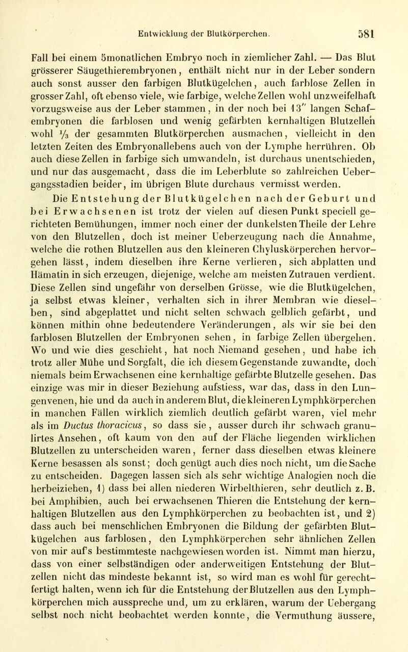 Fall bei einem ömonatlichen Embryo noch in ziemlicher Zahl. — Das Blut grösserer Säugethierembryonen, enthält nicht nur in der Leber sondern auch sonst ausser den farbigen Blutkügelchen, auch farblose Zellen in grosser Zahl, oft ebenso viele, wie farbige, welche Zellen wohl unzweifelhaft vorzugsweise aus der Leber stammen, in der noch bei i 3 langen Schaf- embryonen die farblosen und wenig gefärbten kernhaltigen Blutzelleh wohl Ys der gesammten Blutkörperchen ausmachen, vielleicht in den letzten Zeiten des Embryonallebens auch von der Lymphe herrühren. Ob auch diese Zellen in farbige sich umwandeln, ist durchaus unentschieden, und nur das ausgemacht , dass die im Leberblute so zahlreichen Ueber- gangsstadien beider, im übrigen Blute durchaus vermisst werden. Die Entstehung der Blutkügelchen nach der Geburt und bei Erwachsenen ist trotz der vielen auf diesen Punkt speciell ge- richteten Bemühungen, immer noch einer der dunkelsten Theile der Lehre von den Blutzellen, doch ist meiner Ueberzeugung nach die Annahme, welche die rothen Blutzellen aus den kleineren Chyluskörperchen hervor- gehen lässt, indem dieselben ihre Kerne verlieren, sich abplatten und Hämatin in sich erzeugen, diejenige^ welche am meisten Zutrauen verdient. Diese Zellen sind ungefähr von derselben Grösse, wie die Blutkügelchen, ja selbst etwas kleiner, verhalten sich in ihrer Membran wie diesel- ben, sind abgeplattet und nicht selten schwach gelblich gefärbt, und können mithin ohne bedeutendere Veränderungen, als wir sie bei den farblosen Blutzellen der Embryonen sehen, in farbige Zellen übergehen. Wo und wie dies geschieht, hat noch Niemand gesehen, und habe ich trotz aller Mühe und Sorgfalt, die ich diesem Gegenstande zuwandte, doch niemals beim Erwachsenen eine kernhaltige gefärbte Blutzelle gesehen. Das einzige was mir in dieser Beziehung aufstiess, war das, dass in den Lun- genvenen, hie und da auch in anderem Blut, die kleineren Lymphkörperchen in manchen Fällen wirklich ziemlich deutlich gefärbt waren, viel mehr als im Ductus thoracicus, so dass sie , ausser durch ihr schwach granu- lirtes Ansehen, oft kaum von den auf der Fläche liegenden wirklichen Blutzellen zu unterscheiden waren, ferner dass dieselben etwas kleinere Kerne besassen als sonst; doch genügt auch dies noch nicht, um die Sache zu entscheiden. Dagegen lassen sich als sehr wichtige Analogien noch die herbeiziehen, 1) dass bei allen niederen Wirbelthieren, sehr deuthch z.B. bei Amphibien, auch bei erwachsenen Thieren die Entstehung der kern- haltigen Blutzellen aus den Lymphkörperchen zu beobachten ist, und 2) dass auch bei menschhchen Embryonen die Bildung der gefärbten Blut- kügelchen aus farblosen, den Lymphkörperchen sehr ähnlichen Zellen von mir aufs bestimmteste nachgewiesen worden ist. Nimmt man hierzu, dass von einer selbständigen oder anderweitigen Entstehung der Blut- zellen nicht das mindeste bekannt ist, so wird man es wohl für gerecht- fertigt halten, wenn ich für die Entstehung der Blutzellen aus den Lymph- körperchen mich ausspreche und, um zu erklären, warum der Uebergang selbst noch nicht beobachtet werden konnte, die Vermuthung äussere.