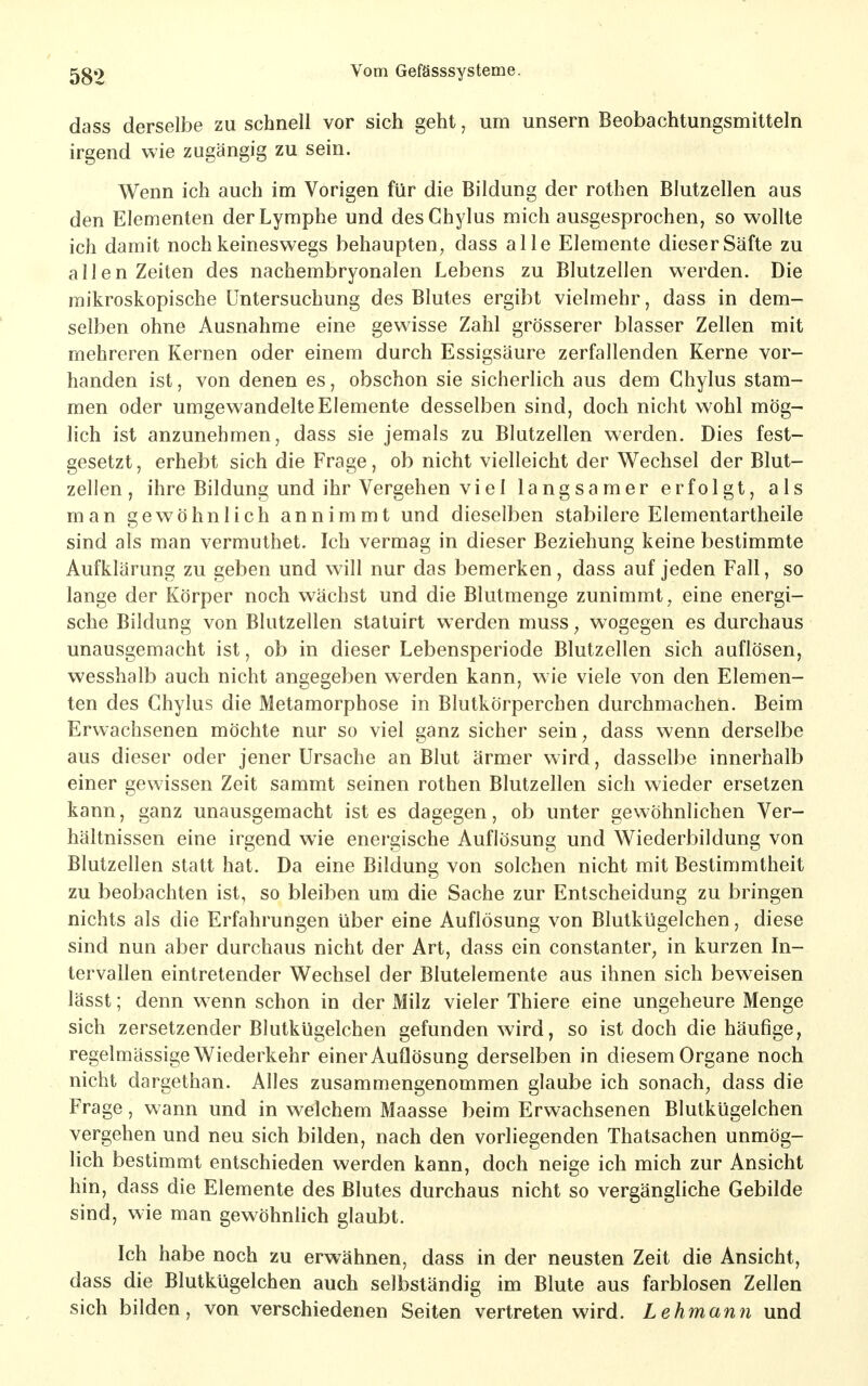 dass derselbe zu schnell vor sich geht, um unsern Beobachtungsmitteln irgend wie zugängig zu sein. Wenn ich auch im Vorigen für die Bildung der rothen Blutzellen aus den Elementen der Lymphe und desChylus mich ausgesprochen, so wollte ich damit noch keineswegs behaupten, dass alle Elemente dieser Säfte zu allen Zeiten des nachembryonalen Lebens zu Blutzellen werden. Die mikroskopische Untersuchung des Blutes ergibt vielmehr, dass in dem- selben ohne Ausnahme eine gewisse Zahl grösserer blasser Zellen mit mehreren Kernen oder einem durch Essigsäure zerfallenden Kerne vor- handen ist, von denen es, obschon sie sicherlich aus dem Chylus stam- men oder umgewandelte Elemente desselben sind, doch nicht wohl mög- lich ist anzunehmen, dass sie jemals zu Blutzellen werden. Dies fest- gesetzt, erhebt sich die Frage, ob nicht vielleicht der Wechsel der Blut- zellen, ihre Bildung und ihr Vergehen viel langsamer erfolgt, als man gewöhnlich annimmt und dieselben stabilere Elementartheile sind als man vermuthet. Ich vermag in dieser Beziehung keine bestimmte Aufklärung zu geben und will nur das bemerken, dass auf jeden Fall, so lange der Körper noch wächst und die Blutmenge zunimmt, eine energi- sche Bildung von Blutzellen statuirt werden muss, wogegen es durchaus unausgemacht ist, ob in dieser Lebensperiode Blutzellen sich auflösen, wesshalb auch nicht angegeben werden kann, wie viele von den Elemen- ten des Chylus die Metamorphose in Blutkörperchen durchmachen. Beim Erwachsenen möchte nur so viel ganz sicher sein, dass wenn derselbe aus dieser oder jener Ursache an Blut ärmer wird, dasselbe innerhalb einer gewissen Zeit sammt seinen rothen Blutzellen sich wieder ersetzen kann, ganz unausgemacht ist es dagegen, ob unter gewöhnlichen Ver- hältnissen eine irgend wie energische Auflösung und Wiederbildung von Blutzellen statt hat. Da eine Bildung von solchen nicht mit Bestimmtheit zu beobachten ist, so bleiben um die Sache zur Entscheidung zu bringen nichts als die Erfahrungen über eine Auflösung von Blutkügelchen, diese sind nun aber durchaus nicht der Art, dass ein constanter, in kurzen In- tervallen eintretender Wechsel der Blutelemente aus ihnen sich beweisen lässt; denn w enn schon in der Milz vieler Thiere eine ungeheure Menge sich zersetzender Blutkügelchen gefunden wird, so ist doch die häufige, regelmässige Wiederkehr einer Auflösung derselben in diesem Organe noch nicht dargethan. Alles zusammengenommen glaube ich sonach, dass die Frage, wann und in welchem Maasse beim Erwachsenen Blutkügelchen vergehen und neu sich bilden, nach den vorliegenden Thatsachen unmög- lich bestimmt entschieden werden kann, doch neige ich mich zur Ansicht hin, dass die Elemente des Blutes durchaus nicht so vergängliche Gebilde sind, wie man gewöhnlich glaubt. Ich habe noch zu erwähnen, dass in der neusten Zeit die Ansicht, dass die Blutkügelchen auch selbständig im Blute aus farblosen Zellen sich bilden, von verschiedenen Seiten vertreten wird. Lehmann und