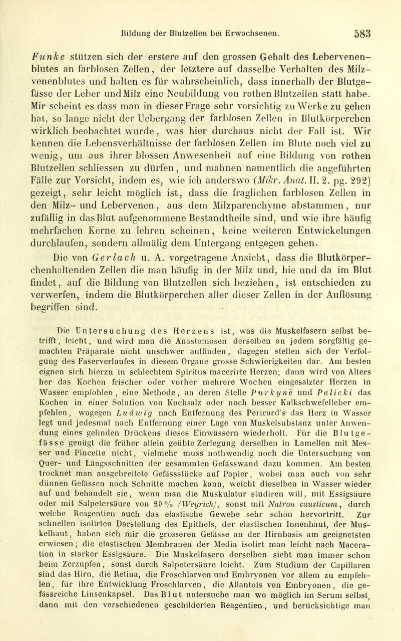 Funke stützen sich der erstere auf den grossen Gehalt des Lebervenen- blutes an farblosen Zellen, der letztere auf dasselbe Verhalten des Milz- venenblutes und halten es für wahrscheinlich, dass innerhalb der Blutge- fässe der Leber undMilz eine Neubildung von rothen Blutzellen statt habe. Mir scheint es dass man in dieser Frage sehr vorsichtig zu Werke zu gehen hat, so lange nicht der Uebergang der farblosen Zellen in Blutkörperchen wirklich beobachtet wurde, was hier durchaus nicht der Fall ist. Wir kennen die Lebensverhältnisse der farblosen Zellen im Blute noch viel zu wenig, um aus ihrer blossen Anwesenheit auf eine Bildung von rothen Blutzellen schliessen zu dürfen, und mahnen namentlich die angeführten Fälle zur Vorsicht, indem es, wie ich anderswo (Mikr. Anat. IL 2. pg. 292) gezeigt, sehr leicht möglich ist, dass die fraglichen farblosen Zellen in den Milz- und Lebervenen , aus dem Milzparenchyme abstammen, nur zufällig in das Blut aufgenommene Bestandtheile sind, und wie ihre häufig mehrfachen Kerne zu lehren scheinen, keine weiteren Entwickelungen durchlaufen, sondern allmähg dem Untergang entgegen gehen. Die von Ger lach u. A. vorgetragene Ansicht, dass die Blutkörper- chenhaltenden Zellen die man häufig in der Milz und, hie und da im Blut findet, auf die Bildung von Blutzellen sich beziehen, ist entschieden zu verwerfen, indem die Blutkörperchen aller dieser Zellen in der Auflösung begriffen sind. Die Untersuchung des Herzens ist, was die Muskelfasern selbst be- trifft , leicht, und wird man die Anastomosen derselben an jedem sorgfältig ge- machten Präparate nicht unschwer auffinden, dagegen stellen sich der Verfol- gung des Faserverlaufes in diesem Organe grosse Schwierigkeiten dar. Am besten eignen sich hierzu in schlechtem Spiritus macerirte Herzen; dann wird von Alters her das Kochen frischer oder vorher mehrere Wochen eingesalzter Herzen in Wasser empfohlen, eine Methode, an deren Stelle Purkyne und Palicki das Kochen in einer Solution von Kochsalz oder noch besser Kalkschwefelleber em- pfehlen, wogegen Ludivig nach Entfernung des Pericard's das Herz in Wasser legt und jedesmal nach Entfernung einer Lage von Muskelsubslanz unter Anwen- dung eines gelinden Drückens dieses Einwässern wiederholt. Für die Blutge- fässe genügt die früher allein geübte Zerlegung derselben in Lamellen mit Mes- ser und Pincette nicht, vielmehr muss nothwendig noch die Untersuchung von Quer- und Längsschnitten der gesammten Gefässwand dazu kommen. Am besten trocknet man ausgebreitete Gefässstücke auf Papier, wobei man auch von sehr dünnen Gefässen noch Schnitte machen kann, weicht dieselben in Wasser wieder auf und behandelt sie, wenn man die Muskulatur studiren will, mit Essigsäure oder mit Salpetersäure von 20% (Weyrich), sonst mit Natron causticum, durch welche Reagentieu auch das elastische Gewebe sehr schön hervortritt. Zur schnellen isollrten Darstellung des Epithels, der elastischen Innenhaut, der Mus- kelhaut, haben sich mir die grösseren Gefässe an der Hirnbasis am geeignetsten erwiesen ; die elastischen Membranen der Media isolirt man leicht nach Macera- tion in starker Essigsäure. Die Muskelfasern derselben sieht man immer schon beim Zerzupfen, sonst durch Salpetersäure leicht. Zum Studium der Capillaren sind das Hirn, die Retina, die Froschlarven und Embryonen vor allem zu empfeh- len, für ihre Entwicklung Froschlarven, die Allantois von Embryonen, die ge- fässreiche Linsenkapsel. Das Blut untersuche man wo möglich im Serum selbst, dann mit den verschiedenen geschilderten Reagentien, und berücksichtige man