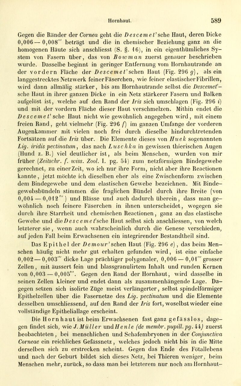 Gegen die Ränder der Cornea geht die Descemet' sehe Haut, deren Dicke 0,006— 0,008' beträgt und die in chemischer Beziehung ganz an die homogenen Häute sich anschliesst (S. §. 16), in ein eigenthümliches Sy- stem von Fasern über, das von Bowman zuerst genauer beschrieben wurde. Dasselbe beginnt in geringer Entfernung vom Hornhautrande an der vordem Fläche der D escemeV sohen Haut (Fig. 296 g), alsein langgestrecktes Netzwerk feinerFäserchen, wie feiner elastischer Fibrillen, wird dann allmälig stärker, bis am Hornhautrande selbst die Descemet- sehe Haut in ihrer ganzen Dicke in ein Netz stärkerer Fasern und Balken aufgelöst ist, welche auf den Rand der Iris sich umschlagen (Fig. 296 i) und mit der vordem Fläche dieser Haut verschmelzen. Mithin endet die DescemeV sehe Haut nicht wie gewöhnlich angegeben wird, mit einem freien Rand, geht vielmehr (Fig. 296 f) im ganzen Umfange der vorderen Augenkammer mit vielen noch frei durch dieselbe hindurchtretenden Fortsätzen auf die Iris über. Die Elemente dieses von Huek sogenannten Lig. iridis pectinatum ^ das nach Luschka in gewissen thierischen Augen (Hund z. B.) viel deutlicher ist, als beim Menschen, wurden von mir früher [Zeitschr. f. wiss. Zool. I. pg. 54) zum netzförmigen Bindegewebe gerechnet, zu einer Zeit, wo ich nur ihre Form, nicht aber ihre Reactionen kannte, jetzt möchte ich dieselben eher als eine Zvvischenform zwischen dem Bindegewebe und dem elastischen Gewebe bezeichnen. Mit Binde- gewebsbündeln stimmen die fraglichen Bündel durch ihre Breite (von 0,004 — 0,012') und Blässe und auch dadurch überein, dass man ge- wöhnlich noch feinere Fäserchen in ihnen unterscheidet, wogegen sie durch ihre Starrheit und chemischen Reactionen, ganz an das elastische Gewebe und die D e s c e m e f sehe Haut selbst sich anschliessen, von welch letzterer sie, wenn auch wahrscheinlich durch die Genese verschieden, auf jeden Fall beim Erwachsenen ein integrirender Bestandtheil sind. Das Epithel der Demowr'sehen Haut (Fig. 296 e), das beim Men- schen häufig nicht mehr gut erhalten gefunden wird, ist eine einfache 0,002 — 0,003' dicke Lage prächtiger polygonaler, 0,006 — 0,01'grosser Zellen, mit äussert fein und blassgranutirtem Inhalt und runden Kernen von 0,003 — 0,005'. Gegen den Rand der Hornhaut, wird dasselbe in seinen Zellen kleiner und endet dann als zusammenhängende Lage. Da- gegen setzen sich isolirte Züge meist verlängerter, selbst spindelförmiger Epithelzellen über die Fasernetze des Lig. pectinatum und die Elemente desselben umschliessend, auf den Rand der Iris fort, woselbst wieder eine vollständige Epitheliallage erscheint. Die Horn haut ist beim Erwachsenen fast ganz gefässlos, dage- gen findet sich, wie J.Müller und He nie (de membr. pupill. pg. i-i) zuerst beobachteten, bei menschlichen und Schafembryonen in der Conjimctiva Corneae ein reichliches Gefässnetz, welches jedoch nicht bis in die Mitte derselben sich zu erstrecken scheint. Gegen das Ende des Fötallebens und nach der Geburt bildet sich dieses Netz, bei Thieren weniger, beim Menschen mehr, zurück, so dass man bei letzterem nur noch am Hornhaut-