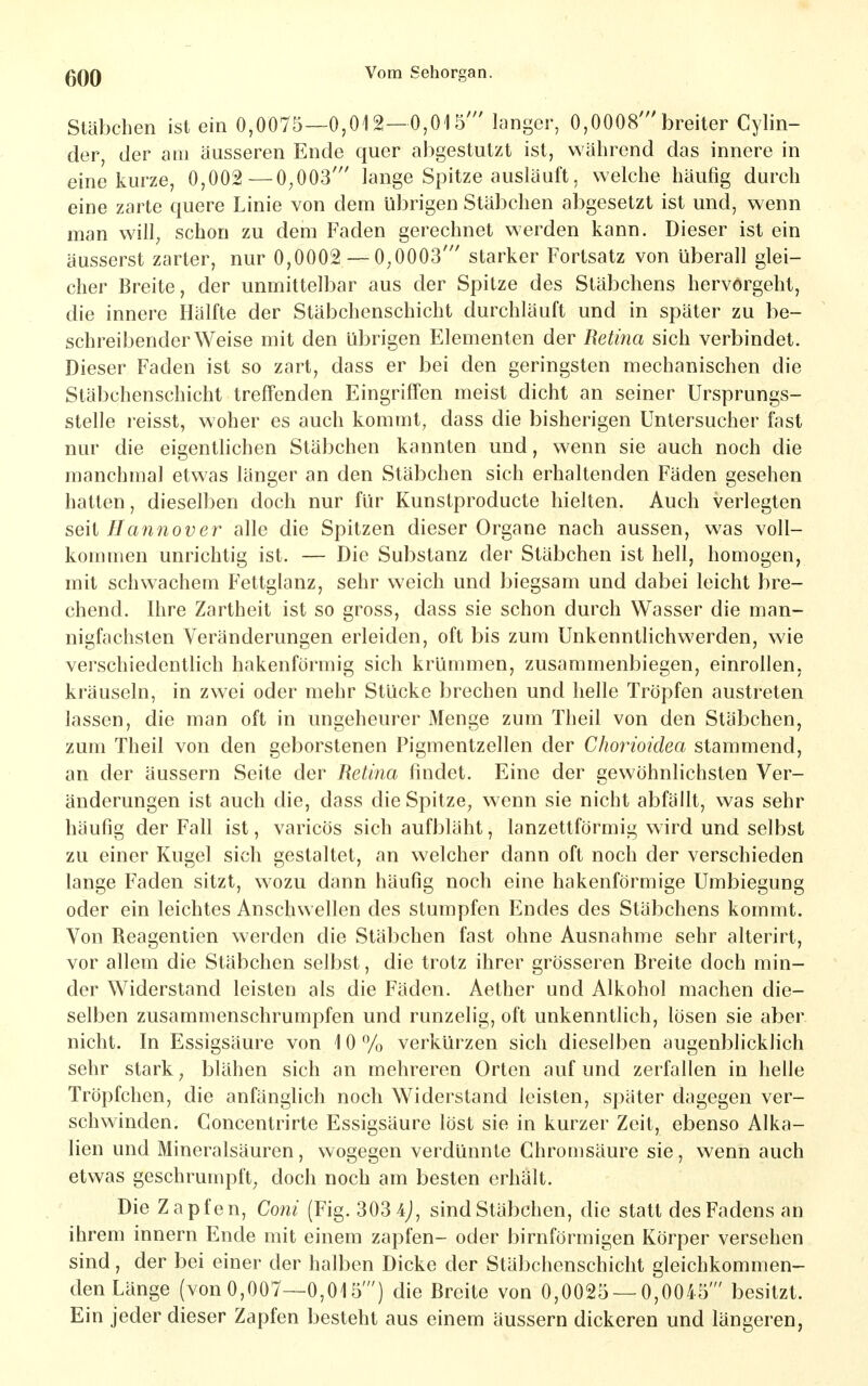 Stäbchen ist ein 0,0075—0,012—0,015' langer, 0,0008'breiter Cylin- der, der am äusseren Ende quer abgestutzt ist, während das innere in eine kurze, 0,002—0,003' lange Spitze ausläuft, welche häufig durch eine zarte quere Linie von dem übrigen Stäbchen abgesetzt ist und, wenn man will, schon zu dem Faden gerechnet werden kann. Dieser ist ein äusserst zarter, nur 0,0002 — 0,0003' starker Fortsatz von überall glei- cher Breite, der unmittelbar aus der Spitze des Stäbchens hervörgeht, die innere Hälfte der Stäbchenschicht durchläuft und in später zu be- schreibender Weise mit den übrigen Elementen der Retina sich verbindet. Dieser Faden ist so zart, dass er bei den geringsten mechanischen die Stäbchenschicht treffenden Eingriffen meist dicht an seiner Ursprungs- stelle reisst, woher es auch kommt, dass die bisherigen Untersucher fast nur die eigentlichen Stäbchen kannten und, wenn sie auch noch die manchmal etwas länger an den Stäbchen sich erhaltenden Fäden gesehen hatten, dieselben doch nur für Kunstproducte hielten. Auch verlegten seil Hannover alle die Spitzen dieser Organe nach aussen, was voll- kommen unrichtig ist. — Die Substanz der Stäbchen ist hell, homogen, mit schwachem Fettglanz, sehr weich und biegsam und dabei leicht bre- chend. Ihre Zartheit ist so gross, dass sie schon durch Wasser die man- nigfachsten Veränderungen erleiden, oft bis zum Unkenntlichwerden, wie verschiedentlich hakenförmig sich krümmen, zusammenbiegen, einrollen, kräuseln, in zwei oder mehr Stücke brechen und helle Tröpfen austreten lassen, die man oft in ungeheurer Menge zum Theil von den Stäbchen, zum Theil von den geborstenen Pigmentzellen der Chorioidea stammend, an der äussern Seite der Retina findet. Eine der gewöhnlichsten Ver- änderungen ist auch die, dass die Spitze, wenn sie nicht abfällt, was sehr häufig der Fall ist, varicös sich aufbläht, lanzettförmig wird und selbst zu einer Kugel sich gestaltet, an welcher dann oft noch der verschieden lange Faden sitzt, wozu dann häufig noch eine hakenförmige Umbiegung oder ein leichtes Anschwellen des stumpfen Endes des Stäbchens kommt. Von Reagentien werden die Stäbchen fast ohne Ausnahme sehr alterirt, vor allem die Stäbchen selbst, die trotz ihrer grösseren Breite doch min- der Widerstand leisten als die Fäden. Aether und Alkohol machen die- selben zusammenschrumpfen und runzelig, oft unkenntlich, lösen sie aber nicht. In Essigsäure von 10 % verkürzen sich dieselben augenblicklich sehr stark, blähen sich an mehreren Orten auf und zerfallen in helle Tröpfchen, die anfänglich noch Widerstand leisten, später dagegen ver- schwinden. Concentrirte Essigsäure löst sie in kurzer Zeit, ebenso Alka- lien und Mineralsäuren, wogegen verdünnte Chromsäure sie, wenn auch etwas geschrumpft, doch noch am besten erhält. Die Zapfen, Coni (Fig. 303 sind Stäbchen, die statt des Fadens an ihrem innern Ende mit einem zapfen- oder birnförmigen Körper versehen sind, der bei einer der halben Dicke der Stäbchenschiclit gleichkommen- den Länge (von 0,007—0,015') die Breite von 0,0025 — 0,0045' besitzt. Ein jeder dieser Zapfen besteht aus einem äussern dickeren und längeren,