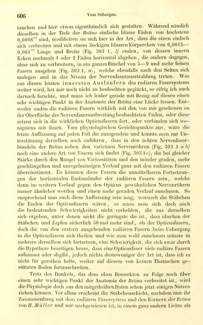 tauchen und hier etwas eigenthümlich sich gestalten. Während nämlich dieselben in der Tiefe der Retina einfache blasse Fäden von höchstens 0,0008' sind, modificiren sie sich hier in der Art, dass die einen einfach sich verbreiten und mit einem 3eckigen blassen Körperchen von 0,0015— 0,003' Länge und Breite (Fig. 303 1, l) enden, von dessen innern Ecken nochmals 1 oder 2 Fäden horizontal abgehen, die andern dagegen, ohne sich zu verbreitern, in ein ganzes Büschel von 5—9 und mehr feinen Fasern ausgehen (Fig. 303 l, n), welche ebenfalls nach den Seiten sich umlegen und in das Niveau der Nervenfaserausstrahlung treten. Was aus diesen letzten innersten Ausläufern des radiären Fasersystems weiter wird, hat mir noch nicht zu beobachten geglückt^ so eifrig ich auch darnach forschte, und muss ich leider gerade mit Bezug auf diesen einen sehr wichtigen Punkt in der Anatomie der Retina eine Lücke lässen. Ent- weder enden die radiären Fasern wirklich mit den von mir gesehenen an der Oberfläche der Nervenfaserausbreitung beobachteten Fäden, oder diese setzen sich in die wirklichen Opticusfasern fort, oder verbinden sich we- nigstens mit ihnen. Vom physiologischen Gesichtspunkte aus, wäre die letzte Auffassung auf jeden Fall die zusagendste und könnte man zur Un- terstützung derselben noch anführen, dass in den ächten Nervenfaser- bündeln der Reti7ia neben den varicösen Nervenröhren (Fig. 303 ^ a b) noch eine andere Art von Fasern sich findet (Fig. 303 3cJ, die bei gleicher Stärke durch den Mangel von Varicositäten und den minder graden, mehr geschlängelten und unregelmässigen Verlauf ganz mit den radiären Fasern übereinstimmt. Es könnten diese Fasern die unmittelbaren Fortsetzun- gen der horizontalen Endausläufer der radiären Fasern sein, welche dann im weitern Verlauf gegen den Opticus gewöhnlichen Nervenröhren immer ähnlicher werden und einen mehr geraden Verlauf annehmen. So ansprechend nun auch diese Auffassung sein mag, wornach die Stäbchen die Enden der Opticusfasern wären, so muss man sich doch auch die bedeutenden Schwierigkeiten nicht verhehlen, die aus derselben sich ergeben, unter denen nicht die geringste die ist, dass obschon der Stäbchen und Zapfen sicherlich 50 mal mehr sind, als der Opticusfasern, doch die von den erstem ausgehenden radiären Fasern beim üebergang in die Opticusl'asern sich theilen und wie man wohl annehmen müsste in mehrere derselben sich fortsetzen, eine Schwierigkeit, die sich zwar durch die Hypothese beseitigen Hesse, dass eine Opticusfaser viele radiäre Fasern aufnimmt oder abgibt, jedoch nichts destoweniger der Art ist, dass ich es nicht für gerathen halte, weiter auf diesem von keinen Thatsachen ge- stützten Boden fortzuschreiten. Trotz des Dunkels, das dem eben Bemerkten zu Folge noch über einen sehr wichtigen Punkt der Anatomie der Retina verbreitet ist, wird die Physiologie doch aus den mitgetheilten Daten schon jetzt einigen Nutzen ziehen können. Vor allem erscheint die Stäbchenschicht, nachdem nun ihr Zusammenhang mit dem radiären Fasersystem und den Körnern der Retina von H. Müller und mir nachgewiesen ist, in einem ganz andern Lichte als