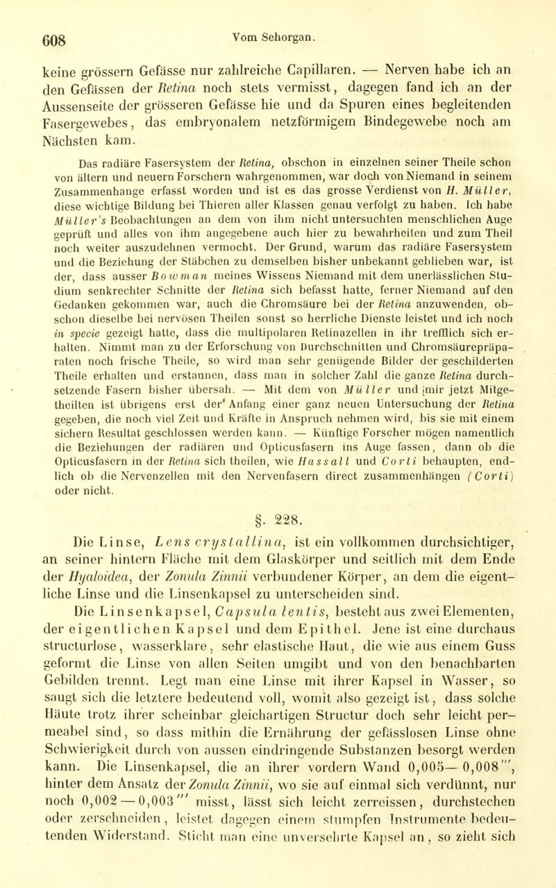 keine grössern Gefässe nur zahlreiche Capillaren. — Nerven habe ich an den Gefassen der Retina noch stets vermisst, dagegen fand ich an der Aussenseite der grösseren Gefässe hie und da Spuren eines begleitenden Fasergewebes, das embryonalem netzförmigem Bindegewebe noch am Nächsten kam. Das radiäre Fasersystem der Retina, obschon in einzelnen seiner Theile schon von altern und neuern Forschern wahrgenommen, war doch von Niemand in seinem Zusammenhange erfasst worden und ist es das grosse Verdienst von H. Müller, diese wichtige Bildung bei Thieren aller Klassen genau verfolgt zu haben. Ich habe Her'5 Beobachtungen an dem von ihm nicht untersuchten menschlichen Auge geprüft und alles von ihm angegebene auch hier zu bewahrheiten und zum Theil noch weiter auszudehnen vermocht. Der Grund, warum das radiäre Fasersystem und die Beziehung der Stäbchen zu demselben bisher unbekannt geblieben war, ist der, dass ausser Boiv man meines Wissens Niemand mit dem unerlässlichen Stu- dium senkrechter Schnitte der Retina sich befasst hatte, ferner Niemand auf den Gedanken gekommen war, auch die Chromsäure bei der Retina anzuwenden, ob- schon dieselbe bei nervösen Theilen sonst so herrliche Dienste leistet und ich noch in specie gezeigt hatte, dass die multipolaren Retinazellen in ihr trefflich sich er- halten. Nimmt man zu der Erforschung von Durchschnitten und Chromsäurepräpa- raten noch frische Theile, so wird man sehr genügende Bilder der geschilderten Theile erhalten und erstaunen, dass man in solcher Zahl die ganze Retina durch- setzende Fasern bisher übersah. — Mit dem von Müller und imir jetzt Mitge- theilten ist übrigens erst der' Anfang einer ganz neuen Untersuchung der Retina gegeben, die noch viel Zeit und Kräfte in Anspruch nehmen wird, bis sie mit einem sichern Resultat geschlossen werden kann. — Künftige Forscher mögen namentlich die Beziehungen der radiären und Opticusfasern ins Auge fassen, dann ob die Opticusfasern in der Retina sich theilen, wie Hassali und Corti behaupten, end- lich ob die Nervenzellen mit den Nervenfasern direct zusammenhängen (Corti) oder nicht. §. 228. Die Linse, Lens crystallina^ ist ein vollkommen durchsichtiger, an seiner hintern Fläche mit dem Glaskörper und seitlich mit dem Ende der Hyaloidea, der Zonula Zinnii verbundener Körper, an dem die eigent- liche Linse und die Linsenkapsel zu unterscheiden sind. Die Linsenkapsel, Capsula lentis^ bestehtaus zwei Elementen, der eigentlichen Kapsel und dem Epithel. Jene ist eine durchaus structurlose, wasserklare, sehr elastische Haut, die wie aus einem Guss geformt die Linse von allen Seiten umgibt und von den benachbarten Gebilden trennt. Legt man eine Linse mit ihrer Kapsel in Wasser, so saugt sich die letztere bedeutend voll, womit also gezeigt ist, dass solche Häute trotz ihrer scheinbar gleichartigen Structur doch sehr leicht per- meabel sind, so dass mithin die Ernährung der gefässlosen Linse ohne Schw^ierigkeit durch von aussen eindringende Substanzen besorgt werden kann. Die Linsenkapsel, die an ihrer vordem Wand 0,005—- 0,008', hinter dem Ansatz der Zonula Ziiinii, wo sie auf einmal sich verdünnt, nur noch 0,002 — 0,003' misst, lässt sich leicht zerreissen, durchstechen oder zerschneiden, leistet dagegen einem stumpfen Instrumente bedeu- tenden Widerstand. Sticht man eine unversehrte Kapsel an, so zieht sich