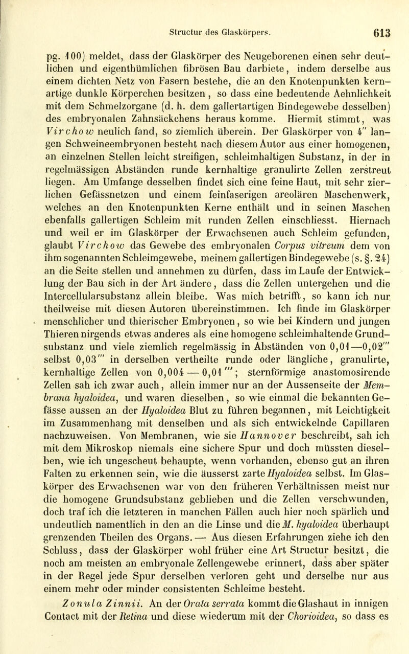 pg. 100) meldet, dass der Glaskörper des Neugeborenen einen sehr deut- lichen und eigenthümlichen fibrösen Bau darbiete, indem derselbe aus einem dichten Netz von Fasern bestehe, die an den Knotenpunkten kern- artige dunkle Körperchen besitzen , so dass eine bedeutende Aehnlichkeit mit dem Schmelzorgane (d. h. dem gallertartigen Bindegewebe desselben) des embryonalen Zahnsäckchens heraus komme. Hiermit stimmt, was Virchow neulich fand, so ziemhch überein. Der Glaskörper von 4 lan- gen Schweineembryonen besteht nach diesem Autor aus einer homogenen, an einzelnen Stellen leicht streifigen, schleimhaltigen Substanz, in der in regelmässigen Abständen runde kernhaltige granulirte Zellen zerstreut liegen. Am Umfange desselben findet sich eine feine Haut, mit sehr zier- lichen Gefässnetzen und einem feinfaserigen areolären Maschenwerk, welches an den Knotenpunkten Kerne enthält und in seinen Maschen ebenfalls gallertigen Schleim mit runden Zellen einschliesst. Hiernach und weil er im Glaskörper der Erwachsenen auch Schleim gefunden, glaubt Virchow das Gewebe des embryonalen Corpus vitreum dem von ihm sogenannten Schleimgewebe, meinem gallertigen Bindegewebe (s. §. 24) an die Seite stellen und annehmen zu dürfen, dass im Laufe der Entwick- lung der Bau sich in der Art ändere, dass die Zellen untergehen und die Intercellularsubstanz allein bleibe. Was mich betrifft, so kann ich nur theilweise mit diesen Autoren übereinstimmen. Ich finde im Glaskörper menschlicher und thierischer Embryonen, so wie bei Kindern und jungen Thieren nirgends etwas anderes als eine homogene schleimhaltende Grund- substanz und viele ziemlich regelmässig in Abständen von 0,01—0,02' selbst 0,03' in derselben vertheilte runde oder längliche, granulirte, kernhaltige Zellen von 0,004 — 0,01 '; sternförmige anastomosirende Zellen sah ich zwar auch, allein immer nur an der Aussenseite der Mem- brana hyaloidea, und waren dieselben, so wie einmal die bekannten Ge- fässe aussen an der Hyaloidea Blut zu führen begannen, mit Leichtigkeit im Zusammenhang mit denselben und als sich entwickelnde Gapillaren nachzuweisen. Von Membranen, wie sie Hannover beschreibt, sah ich mit dem Mikroskop niemals eine sichere Spur und doch müssten diesel- ben, wie ich ungescheut behaupte, wenn vorhanden, ebenso gut an ihren Falten zu erkennen sein, wie die äusserst z3trie Hyaloidea selbst. Im Glas- körper des Erwachsenen war von den früheren Verhältnissen meist nur die homogene Grundsubstanz geblieben und die Zellen verschwunden, doch traf ich die letzteren in manchen Fällen auch hier noch spärlich und undeutlich namentlich in den an die Linse und die M. hyaloidea überhaupt grenzenden Theilen des Organs. — Aus diesen Erfahrungen ziehe ich den Schluss, dass der Glaskörper wohl früher eine Art Structur besitzt, die noch am meisten an embryonale Zellengewebe erinnert, dass aber später in der Regel jede Spur derselben verloren geht und derselbe nur aus einem mehr oder minder consistenten Schleime besteht. Zonula Zinnii. An der Orata serrata kommt dieGlashaut in innigen Contact mit der Retina und diese wiederum mit der Chorioidea, so dass es
