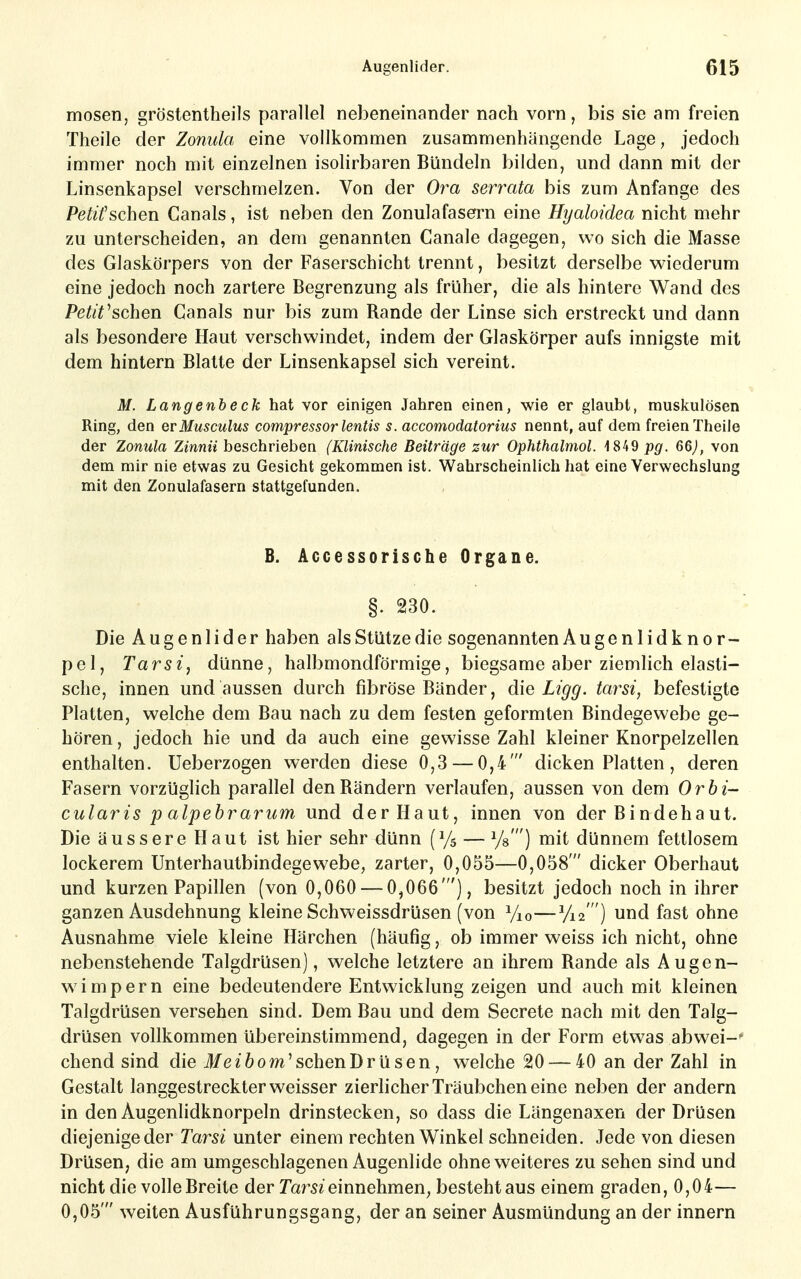 mosen, gröstentheils parallel nebeneinander nach vorn, bis sie am freien Theile der Zonula eine vollkommen zusammenhängende Lage, jedoch immer noch mit einzelnen isolirbaren Bündeln bilden, und dann mit der Linsenkapsel verschmelzen. Von der Ora serrata bis zum Anfange des Petifschen Canals, ist neben den Zonulafasern eine Hyaloidea nicht mehr zu unterscheiden, an dem genannten Canale dagegen, wo sich die Masse des Glaskörpers von der Faserschicht trennt, besitzt derselbe wiederum eine jedoch noch zartere Begrenzung als früher, die als hintere Wand des Petit^schen Canals nur bis zum Rande der Linse sich erstreckt und dann als besondere Haut verschwindet, indem der Glaskörper aufs innigste mit dem hintern Blatte der Linsenkapsel sich vereint. M. Langenheck hat vor einigen Jahren einen, wie er glaubt, muskulösen Ring, den qvMusculus compressor lentis s. accomodatorius nennt, auf dem freien Theile der Zonula Zinnii beschrieben (Klinische Beiträge zur Ophthalmol. pg. 66), von dem mir nie etwas zu Gesicht gekommen ist. Wahrscheinlich hat eine Verwechslung mit den Zonulafasern stattgefunden. B. Accessorische Organe. §. 230. Die Augenlider haben als Stütze die sogenannten Augenlidknor- pel, Tarsi, dünne, halbmondförmige, biegsame aber ziemlich elasti- sche, innen und aussen durch fibröse Bänder, die Ligg. tay^si, befestigte Platten, welche dem Bau nach zu dem festen geformten Bindegewebe ge- hören , jedoch hie und da auch eine gewisse Zahl kleiner Knorpelzellen enthalten. Ueberzogen werden diese 0,3 — 0,4' dicken Platten, deren Fasern vorzüglich parallel den Rändern verlaufen, aussen von dem Orbi- cularis p alpebrarum und der Haut, innen von der Bindehaut. Die äussere Haut ist hier sehr dünn (Ys — Ys') mit dünnem fettlosem lockerem Unterhautbindegewebe, zarter, 0,055—0,058' dicker Oberhaut und kurzen Papillen (von 0,060 — 0,066'), besitzt jedoch noch in ihrer ganzen Ausdehnung kleine Schweissdrüsen (von Vio—Vis ) und fast ohne Ausnahme viele kleine Härchen (häufig, ob immer weiss ich nicht, ohne nebenstehende Talgdrüsen), welche letztere an ihrem Rande als Augen- wimpern eine bedeutendere Entwicklung zeigen und auch mit kleinen Talgdrüsen versehen sind. Dem Bau und dem Secrete nach mit den Talg- drüsen vollkommen übereinstimmend, dagegen in der Form etwas abwei-' chend sind die ife^öom'schenDrüsen, welche 20 — 40 an der Zahl in Gestalt langgestreckter weisser zierlicher Träubchen eine neben der andern in den Augenlidknorpeln drinstecken, so dass die Längenaxen der Drüsen diejenige der Tarsi unter einem rechten Winkel schneiden. Jede von diesen Drüsen; die am umgeschlagenen Augenlide ohne weiteres zu sehen sind und nicht die volle Breite der Tarn einnehmen, besteht aus einem graden, 0,04— 0,05' weiten Ausführungsgang, der an seiner Ausmündung an der innern
