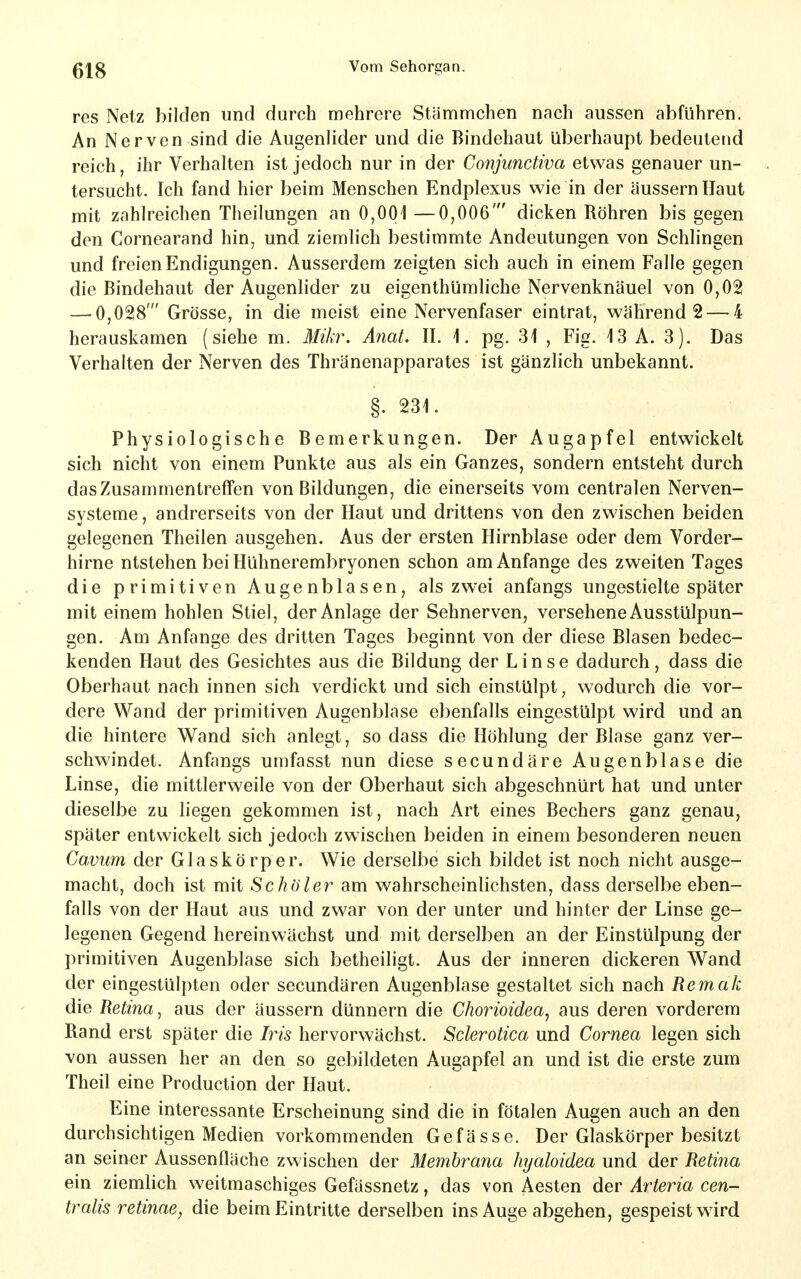 res Netz bilden und durch mehrere Stämmchen nach aussen abführen. An Nerven sind die Augenlider und die Bindehaut überhaupt bedeutend reich, ihr Verhalten ist jedoch nur in der Conjimctiva etwas genauer un- tersucht. Ich fand hier beim Menschen Endplexus wie in der äussern Haut mit zahlreichen Theilungen an 0,001 —0,006' dicken Röhren bis gegen den Cornearand hin, und ziemlich bestimmte Andeutungen von Schlingen und freien Endigungen. Ausserdem zeigten sich auch in einem Falle gegen die Bindehaut der Augenlider zu eigenthümliche Nervenknäuel von 0,02 — 0,028' Grösse, in die meist eine Nervenfaser eintrat, während 2 — 4 herauskamen (siehe m. Mikr. Anat. II. i. pg. 31 , Fig. 13 A. 3). Das Verhalten der Nerven des Thränenapparates ist gänzlich unbekannt. §. 231. Physiologische Bemerkungen. Der Augapfel entwickelt sich nicht von einem Punkte aus als ein Ganzes, sondern entsteht durch das Zusammentreffen von Bildungen, die einerseits vom centralen Nerven- systeme , andrerseits von der Haut und drittens von den zwischen beiden gelegenen Theilen ausgehen. Aus der ersten Hirnblase oder dem Vorder- hirne ntstehen bei Hühnerembryonen schon am Anfange des zweiten Tages die primitiven Augenblasen, als zwei anfangs ungestielte später mit einem hohlen Stiel, der Anlage der Sehnerven, versehene Ausstülpun- gen. Am Anfange des dritten Tages beginnt von der diese Blasen bedec- kenden Haut des Gesichtes aus die Bildung der Linse dadurch, dass die Oberhaut nach innen sich verdickt und sich einstülpt, wodurch die vor- dere Wand der primitiven Augenblase ebenfalls eingestülpt wird und an die hintere Wand sich anlegt, so dass die Höhlung der Blase ganz ver- schwindet. Anfangs umfasst nun diese secundäre Augenblase die Linse, die mittlerweile von der Oberhaut sich abgeschnürt hat und unter dieselbe zu liegen gekommen ist, nach Art eines Bechers ganz genau, später entwickelt sich jedoch zwischen beiden in einem besonderen neuen Cavum der Glaskörper. Wie derselbe sich bildet ist noch nicht ausge- macht, doch ist mit Sc hol er am wahrscheinlichsten, dass derselbe eben- falls von der Haut aus und zwar von der unter und hinter der Linse ge- legenen Gegend hereinwächst und mit derselben an der Einstülpung der primitiven Augenblase sich betheiligt. Aus der inneren dickeren Wand der eingestülpten oder secundären Augenblase gestaltet sich nach Remak die Retina, aus der äussern dünnern die Chorioidea^ aus deren vorderem Rand erst später die Ms hervorwächst. Sderotica und Cornea legen sich von aussen her an den so gebildeten Augapfel an und ist die erste zum Theil eine Production der Haut. Eine interessante Erscheinung sind die in fötalen Augen auch an den durchsichtigen Medien vorkommenden Gefässe. Der Glaskörper besitzt an seiner Aussenfläche zwischen der Membrana hyaloidea und der Retina ein ziemlich weitmaschiges Gefässnetz, das von Aesten der Arteria cen- tralis retinae, die beim Eintritte derselben ins Auge abgehen, gespeist wird