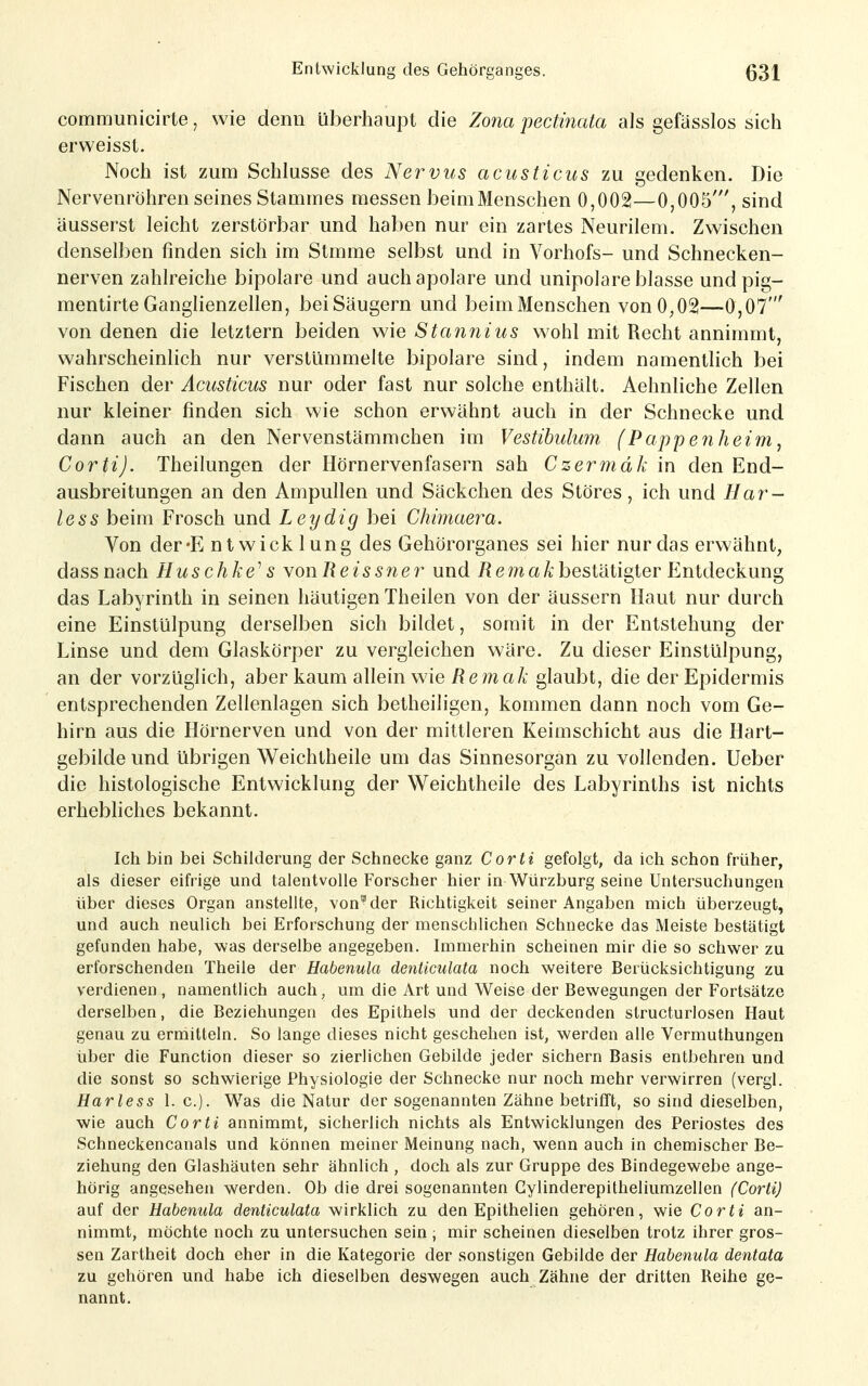 communicirle, wie denn überhaupt die Zona pectmata als gefässlos sich erweisst. Noch ist zum Schlüsse des Nervus acusticus zu gedenken. Die Nervenröhren seines Stammes messen beimMenschen 0,002—0,005', sind äusserst leicht zerstörbar und haben nur ein zartes Neurilem. Zwischen denselben finden sich im Stmme selbst und in Vorhofs- und Schnecken- nerven zahlreiche bipolare und auch apolare und unipolare blasse und pig- mentirteGanglienzellen, beiSäugern und beimMenschen von0,02—0,07' von denen die letztern beiden wie Stannius wohl mit Recht annimmt, wahrscheinlich nur verstümmelte bipolare sind, indem namentlich bei Fischen der Acusticus nur oder fast nur solche enthält. Aehnliche Zellen nur kleiner finden sich wie schon erwähnt auch in der Schnecke und dann auch an den Nervenstämmchen im Vestihulum (Pappenheim, Corti). Theilungen der Hörnervenfasern sah Czermdk in den End- ausbreitungen an den Ampullen und Säckchen des Störes, ich und Har- less beim Frosch und Leydig bei Chimaera. Von der-E ntwick lung des Gehörorganes sei hier nur das erv^ähnt, dassnach Huschke^ s YonReissner und /? ema/;; bestätigter F^ntdeckung das Labyrinth in seinen häutigen Theilen von der äussern Haut nur durch eine Einstülpung derselben sich bildet, somit in der Entstehung der Linse und dem Glaskörper zu vergleichen wäre. Zu dieser Einstülpung, an der vorzüglich, aber kaum allein wie/Jema/t glaubt, die der Epidermis entsprechenden Zellenlagen sich betheiligen, kommen dann noch vom Ge- hirn aus die Hörnerven und von der mittleren Keimschicht aus die Hart- gebilde und übrigen Weichtheile um das Sinnesorgan zu vollenden. Ueber die histologische Entwicklung der Weichtheile des Labyrinths ist nichts erhebliches bekannt. Ich bin bei Schilderung der Schnecke ganz Corti gefolgt, da ich schon früher, als dieser eifrige und talentvolle Forscher hier in Würzburg seine Untersuchungen über dieses Organ anstellte, von^der Richtigkeit seiner Angaben mich überzeugt, und auch neulich bei Erforschung der menschlichen Schnecke das Meiste bestätigt gefunden habe, was derselbe angegeben. Immerhin scheinen mir die so schwer zu erforschenden Theile der Habenula denticulata noch weitere Berücksichtigung zu verdienen, namentlich auch, um die Art und Weise der Bewegungen der Fortsätze derselben, die Beziehungen des Epithels und der deckenden structurlosen Haut genau zu ermitteln. So lange dieses nicht geschehen ist, werden alle Vermuthungen über die Function dieser so zierlichen Gebüde jeder sichern Basis entbehren und die sonst so schwierige Physiologie der Schnecke nur noch mehr verwirren (vergl. Harless I.e.). Was die Natur der sogenannten Zähne betrifft, so sind dieselben, wie auch Corti annimmt, sicherlich nichts als Entwicklungen des Periostes des Schneckencanals und können meiner Meinung nach, wenn auch in chemischer Be- ziehung den Glashäuten sehr ähnlich , doch als zur Gruppe des Bindegewebe ange- hörig angesehen werden. Ob die drei sogenannten Gylinderepitheliumzellen (Corti) auf der Habenula denticulata wirklich zu den Epithelien gehören, wie Corti an- nimmt, möchte noch zu untersuchen sein ; mir scheinen dieselben trotz ihrer gros- sen Zartheit doch eher in die Kategorie der sonstigen Gebilde der Habenula dentata zu gehören und habe ich dieselben deswegen auch Zähne der dritten Reihe ge- nannt.