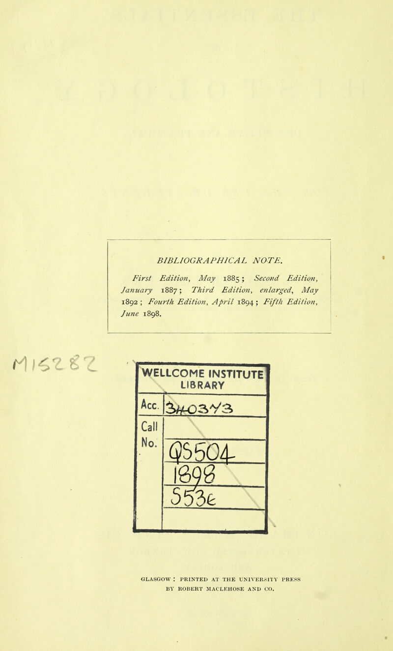 BIBLIOGRAPHICAL NOTE. First Edition, May 1885 ; Second Edition, January 1887; Thii'd Edition, efilarged. May 1892; Fourth Edition, April 1894; Fifth Edition, June 1898. WELLCOME INSTITUTE LIBRARY Acc. Call No. GLASGOW : PRINTED AT THE UNIVERSITY PRESS BY ROBERT JIACLKHOSE AND CO,