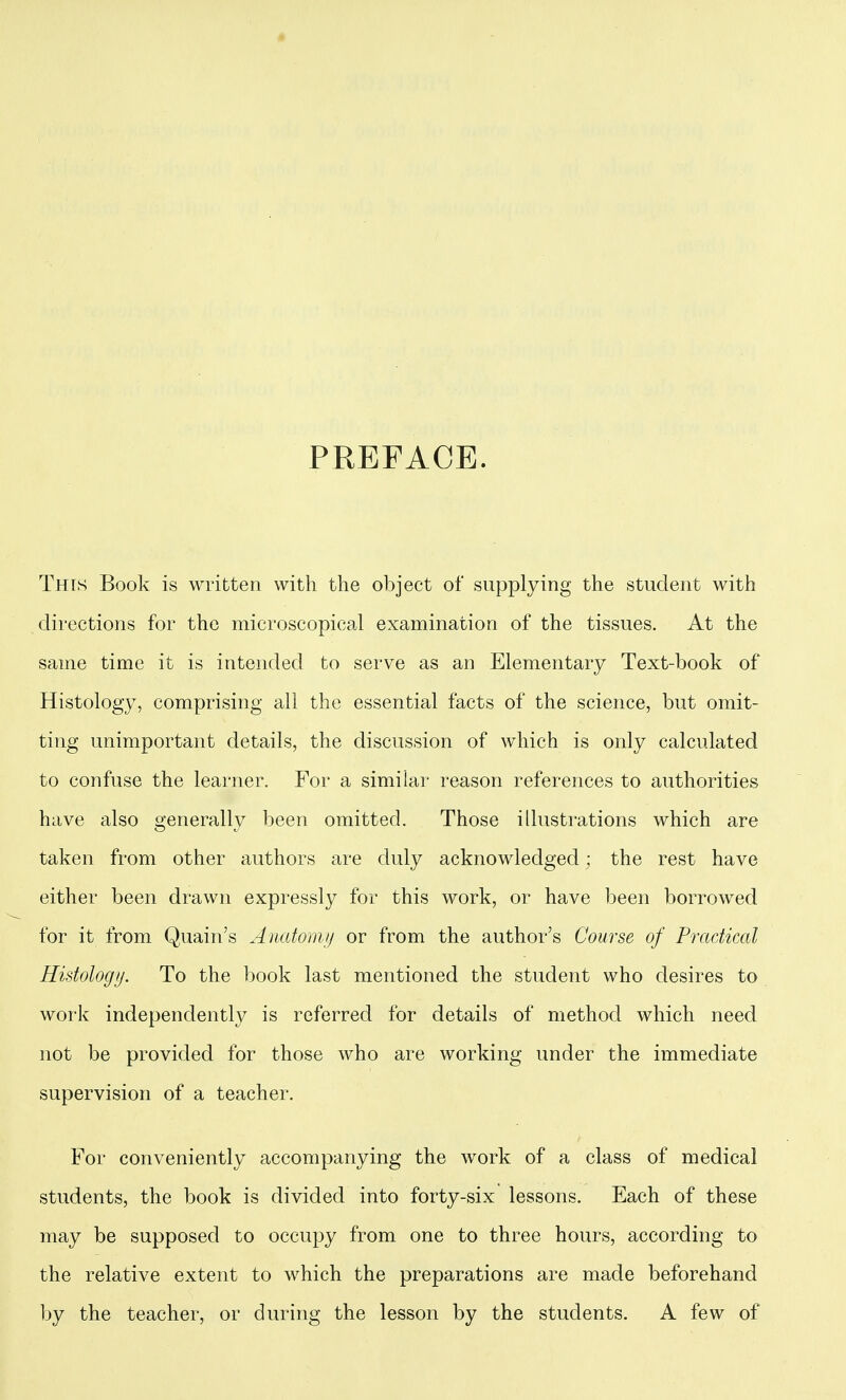 PREFACE. This Book is written with the object of supplying the student with directions for the microscopical examination of the tissues. At the same time it is intended to serve as an Elementary Text-book of Histology, comprising all the essential facts of the science, but omit- ting unimportant details, the discussion of which is only calculated to confuse the learner. For a similar reason references to authorities have also generally been omitted. Those illustrations which are taken from other authors are duly acknowledged; the rest have either been drawn expressly for this work, or have been borrowed for it from Quain's Anatoiii// or from the author's Course of Practical Histology. To the book last mentioned the student who desires to work independently is referred for details of method which need not be provided for those who are working under the immediate supervision of a teacher. For conveniently accompanying the work of a class of medical students, the book is divided into forty-six lessons. Each of these may be supposed to occupy from one to three hours, according to the relative extent to which the preparations are made beforehand by the teacher, or during the lesson by the students. A few of