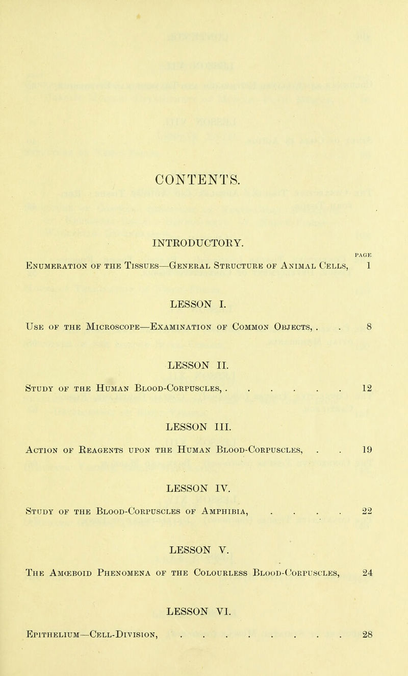CONTENTS. INTEODUCTOEY. PAGE Enumeration of the Tissues—General Structure of Animal Cells, 1 LESSON I. Use of the Microscope—Examination of Common Objects, . . 8 LESSON IL Study of the Human Blood-Corpuscles, 12 LESSON III. Action of Eeagents upon the Human Blood-Corpuscles, . . 19 LESSON IV. Study of the Blood-Corpuscles of Amphibia, .... 22 LESSON V. The Amceboid Phenomena of the Colourless Blood-Corpuscles, 24 LESSON VI. Epithelium—Cell-Division, 28