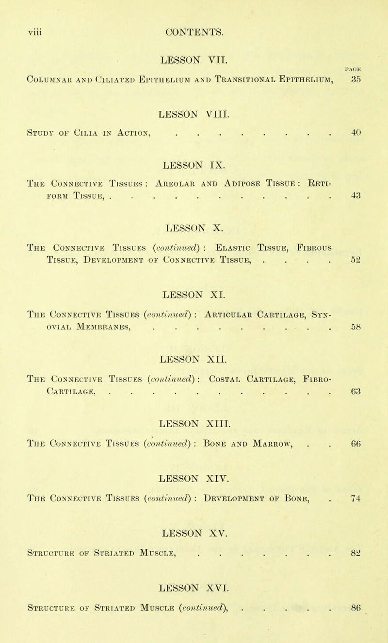 LESSON VII. PAGE Columnar and Ciliated Epithelium and Transitional Epithelium, 35 LESSON VIIL Study of Cilia in Action, 40 LESSON IX. The Connective Tissues : Areolar and Adipose Tissue : Reti- FORM Tissue, 43 LESSON X. The Connective Tissues {continued) : Elastic Tissue, Fibrous Tissue, Development of Connective Tissue, .... 52 LESSON XL The Connective Tissues {continued) : Articular Cartilage, Syn- ovial Membranes, . . 58 LESSON XII. The Connective Tissues {continued) : Costal Cartilage, Fibro- Cartilage, 63 LESSON XIII. The Connective Tissues {continued) : Bone and Marrow, . . 66 LESSON XIY. The Connective Tissues {continued) : Development of Bone, . 74 LESSON XV. Structure of Striated Muscle, 82 LESSON XVL Structure of Striated Muscle {continued), 86