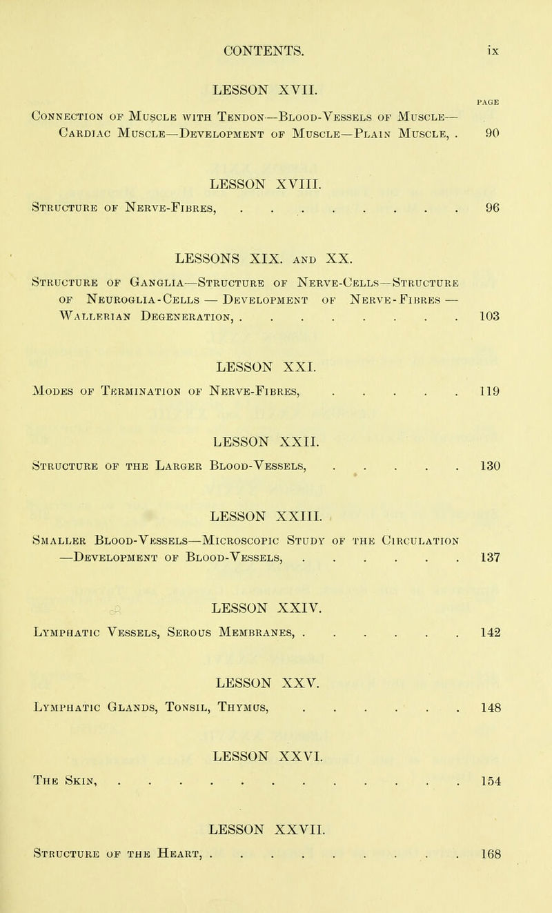 LESSON XVII. PAGE Connection of Muscle with Tendon—Blood-Vessels of Muscle— Cardiac Muscle—Development of Muscle—Plain Muscle, . 90 LESSON XVIII. Structure of Nerve-Fibres, 96 LESSONS XIX. AND XX. Structure of Ganglia—Structure of Nerve-Cells—Structure OF Neuroglia-Cells — Development of Nerve-Fibres — Wallerian Degeneration, 103 LESSON XXL Modes of Termination of Nerve-Fibres, 119 LESSON XXIL Structure of the Larger Blood-Vessels, 130 LESSON XXIIL Smaller Blood-Vessels—Microscopic Study of the Circulation —Development of Blood-Vessels, 137 c LESSON XXIV. Lymphatic Vessels, Serous Membranes, 142 LESSON XXV. Lymphatic Glands, Tonsil, Thymus, 148 LESSON XXVI. The Skin 154 LESSON XXVII. Structure of the Heart, 168