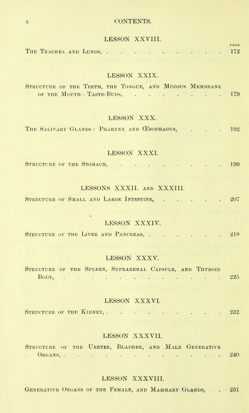 LESSON XXVIIL PAGK The Trachea and Lungs, 172 LESSON XXIX. Structure of the Teeth, the Tongue, and Mucous Membrane OF THE Mouth —Taste-Buds, 179 LESSON XXX. The Salivary Glands : Pharynx and (Esophagus, . , . 192 LESSON XXXI. Structure of the Stomach. . . , . . . . . 199 LESSONS XXXIL and XXXIII. Structure of Small and Large Intestine, 207 « LESSON XXXIV. Structure of the Liver and Pancreas, . . . . . . 218 LESSON XXXV. Structure of the Spleen, Suprarenal Capsule, and Thyroid Body, 225 LESSON XXXVI. Structure of the Kidney, 232 LESSON XXXVIL Structure of the Ureter, Bladder, and Male Generative Organs, 240 LESSON XXXVIIL Generative Organs of the Female, and Mammary Glands, . 251