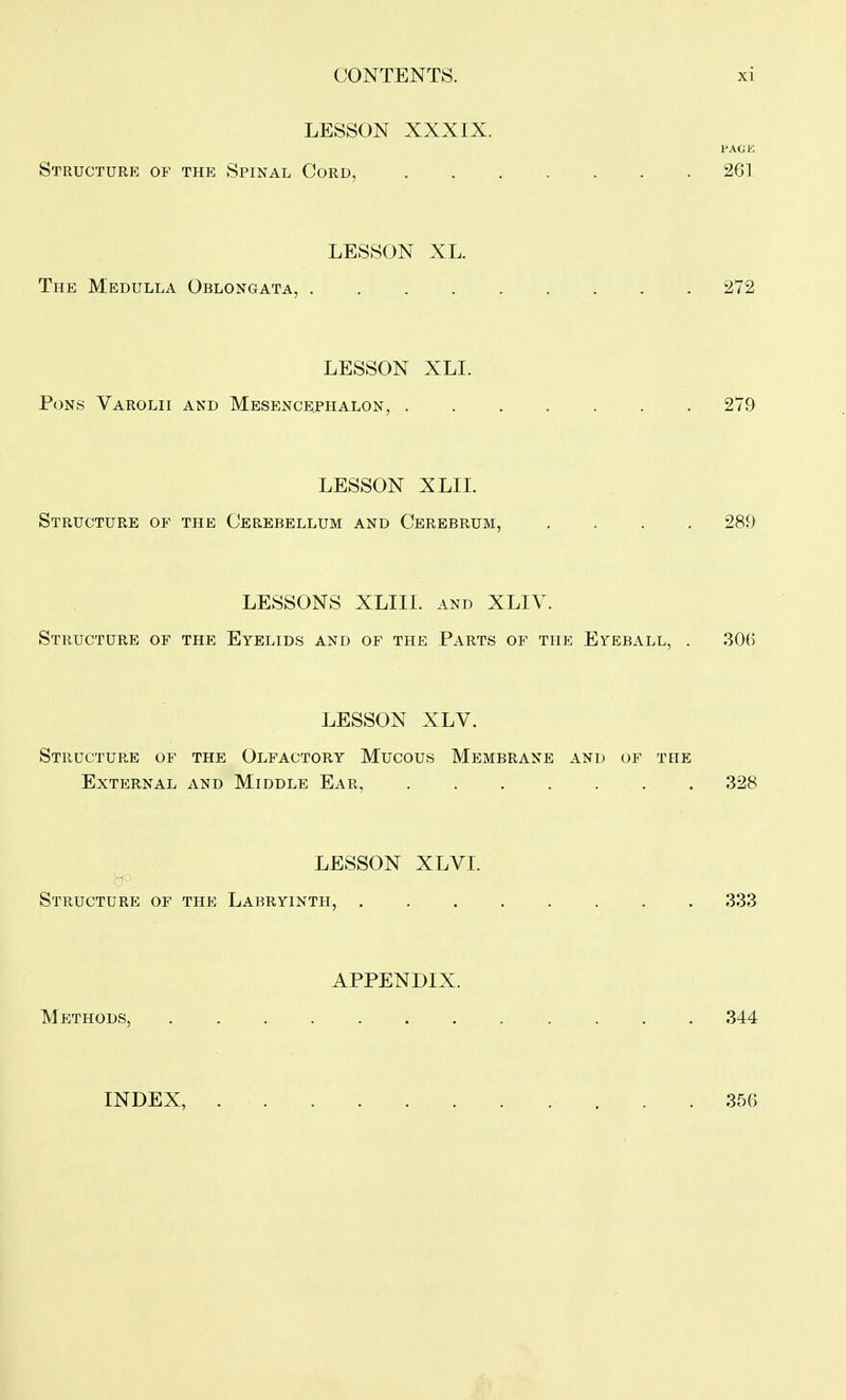 LESSON XXXIX. PAGE Structure of the Spinal Cord, 261 LESSON XL. The Medulla Oblongata, 272 LESSON XLI. Pons Varolii and Mesencephalon, 279 LESSON XLII. Structure of the Cerebellum and Cerebrum, .... 289 LESSONS XLIII. and XLIV. Structure of the Eyelids and of the Parts of the Eyeball, . 306 LESSON XLV. Structure of the Olfactory Mucous Membrane and of the External and Middle Ear 328 LESSON XLVI. Structure of the Labryinth, 333 APPENDIX. MpyrHODS, 344 INDEX, . . . .356