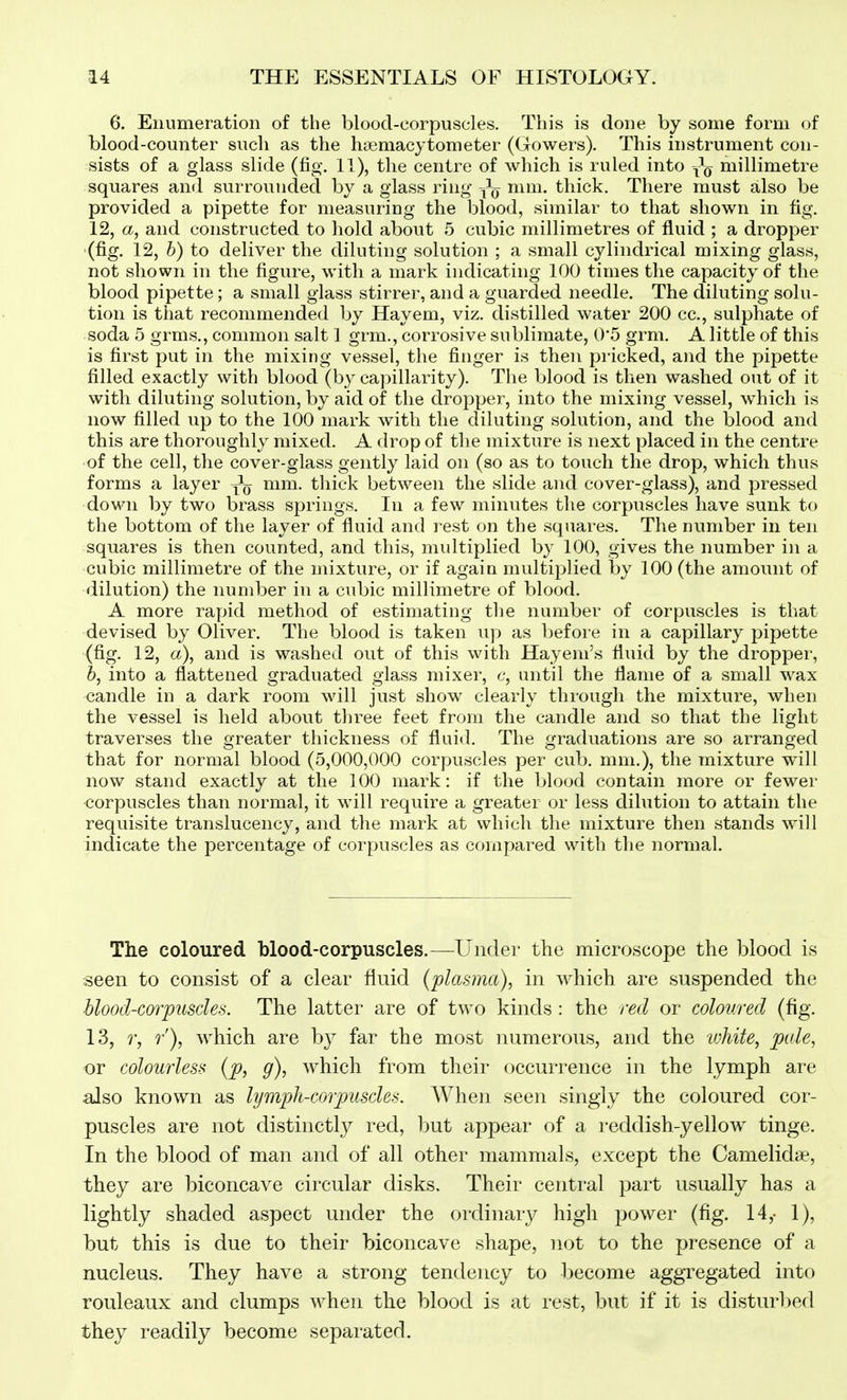 6. Enumeration of the blood-corpuscles. This is done by some form of blood-counter such as the haemacytometer (Gowers). This instrument con- sists of a glass slide (fio-. 11), the centre of which is ruled into -^g millimetre squares and surrounded by a glass ring mm. thick. There must also be provided a pipette for measuring the blood, similar to that shown in fig. 12, a, and constructed to hold about 5 cubic millimetres of fluid ; a dropper (fig. 12, b) to deliver the diluting solution ; a small cylindrical mixing glass, not shown in the figure, with a mark indicating 100 times the capacity of the blood pipette; a small glass stirrer, and a guarded needle. The diluting solu- tion is that recommended by Hayem, viz. distilled water 200 cc, sulphate of soda 5 grms., common salt 1 grm., corrosive sublimate, 0'5 grm. A little of this is first put in the mixing vessel, the finger is then pricked, and the pipette filled exactly with blood (by capillarity). The blood is then washed out of it with diluting solution, by aid of the dropper, into the mixing vessel, which is now filled up to the 100 mark with the diluting solution, and the blood and this are thoroughly mixed. A drop of the mixture is next placed in the centre of the cell, the cover-glass gently laid on (so as to touch the drop, which thus forms a layer mm. thick between the slide and cover-glass), and pressed down by two brass springs. In a few minutes the corpuscles have sunk to the bottom of the layer of fluid and rest on the squares. The number in ten squares is then counted, and this, multiplied by 100, gives the number in a cubic millimetre of the mixture, or if again multiplied by 100 (the amount of dilution) the number in a cubic millimetre of blood. A more rapid method of estimating the number of corpuscles is that devised by Oliver. The blood is taken up as before in a capillary pipette (fig. 12, a), and is washed out of this with Hayem's fluid by the dropper, b, into a flattened graduated glass mixer, c, until the flame of a small wax candle in a dark room will just show clearly through the mixture, when the vessel is held about three feet from the candle and so that the light traverses the greater thickness of fluid. The graduations are so arranged that for normal blood (5,000,000 corpuscles per cub. mm.), the mixture will now stand exactly at the 100 mark: if the blood contain more or fewer corpuscles than normal, it will require a greater or less dilution to attain the requisite translucency, and the mark at which the mixture then stands will indicate the percentage of corpuscles as compared with the normal. The coloured blood-corpuscles.—^Under the microscope the blood is seen to consist of a clear fluid (plasma), in which are suspended the blood-cmyusdes. The latter are of two kinds : the red or coloured (fig. 13, r, ?■'), which are by far the most numerous, and the lohite, pule, or colourless {p, g), which from their occurrence in the lymph are also known as lymph-corpuscles. When seen singly the coloured cor- puscles are not distinctly red, but appear of a reddish-yellow tinge. In the blood of man and of all other mammals, except the Camelid*, they are biconcave circular disks. Their central part usually has a lightly shaded aspect under the ordinary high power (fig. 14,- 1), but this is due to their biconcave shape, n.ot to the presence of a nucleus. They have a strong tendency to become aggregated into rouleaux and clumps when the blood is at rest, but if it is distin'l)ed they readily become separated.