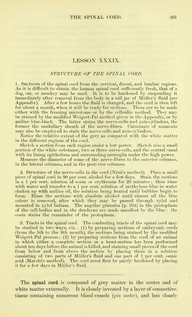 LESSON XXXIX. STRUCTURE OF THE SPINAL CORD. 1. Sections of the spinal cord from the cervical, dorsal, and lumbar regions. As it is difficult to obtain the luiraan spinal cord sufficiently fresh, that of a -dog, cat, or monkey may be used. It is to be hardened by suspending it immediately after removal from the body in a tall jar of Miiller's fluid (see Appendix). After a few hours the fluid is changed, and the cord is then left for about a month, when it will be ready for sections. These are to be made either with the freezing microtome or by the celloidin method. They may be stained by the modified Weigert-Pal method given in the Appendix, or by aniline blue-black. The latter stains the nerve-cells and axis-cylinders, the former the medullary sheath of the nerve-fibres. Carminate of ammonia may also be employed to stain the nerve-cells and axis-cylinders. Notice the relative extent of the grey as compared with the white matter in the difl'erent regions of the cord. Sketch a section from each region under a low power. Sketch also a small portion of the white substance, two or three nerve-cells, and the central canal with its lining epithelium and surrounding neuroglia under the high power. Measure the diameter of some of the nerve-fibres in the anterior columns, in the lateral columns, and in the posterior columns. 2. Structure of the nerve-cells in the cord (Nissl's method). Place a small piece of spinal cord in 90 per cent, alcohol for a few days. Stain the sections in a 1 per cent, solution of eosin or erythrosin for 20 minutes ; then rinse with water and transfer to a 1 per cent, solution of methylene-blue in water shaken up with aniline oil, the solutitm being heated until bubbles begin to form. Rinse the sections with absolute alcohol until almost all the blue colour is removed, after which they may be passed through xylol and mounted in xylol balsam. The angular granules (p. 104) in the protoplasm of the cell-bodies and in the dendrons are made manifest by tlie blue : the eosin stains the remainder of the protoplasm. 3. Tracts in the spinal cord. The conducting tracts of the spinal cord may be studied in two ways, viz. : (1) by preparing sections of embryonic cords (from the 5th to the 9th month), the sections being stained by the modified Weigert-Pal process; (2) by preparing sections from the cord of an animal in which either a complete section or a hemi-section has been performed about ten days before the animal is killed, and staining small pieces of the cord from below and from above the section by placing them in a solution consisting of two parts of Miiller's fluid and one part of 1 per cent, osmic acid (Marchi's method). The coid must first be partly hardened by placing it for a few days in Miiller's fluid. The spinal cord is composed of grey matter in the centre and of white matter externally. It is closely invested by a layer of connective- tissue containing numerous l^lood-vessels {pia matei\ and less closely