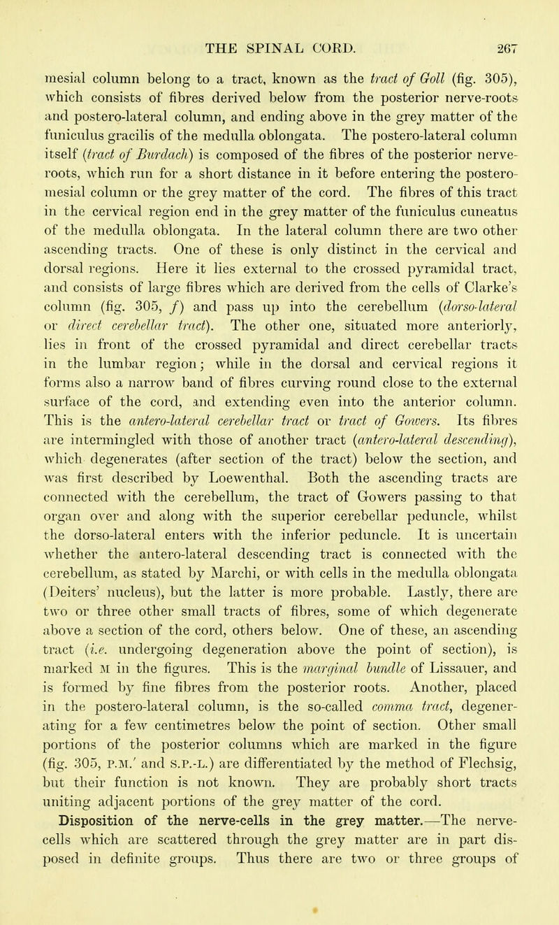 mesial column belong to a tract, known as the trad of Goll (fig. 305), which consists of fibres derived below from the posterior nerve-roots^ and postero-lateral column, and ending above in the grey matter of the funiculus gracilis of the medulla oblongata. The postero-lateral column itself {tract of Burdacli) is composed of the fibres of the posterior nerve- roots, which run for a short distance in it before entering the postero- mesial column or the grey matter of the cord. The fibres of this tract in the cervical region end in the grey matter of the funiculus cuneatus of the medulla oblongata. In the lateral column there are two other ascending tracts. One of these is only distinct in the cervical and dorsal regions. Here it lies external to the crossed pyramidal tract, and consists of large fibres which are derived from the cells of Clarke's column (fig. 305, /) and pass up into the cerebellum {dorso-lateral or direct cerebellar tract). The other one, situated more anteriorly, lies in front of the crossed pyramidal and direct cerebellar tracts in the lumbar region; while in the dorsal and cervical regions it forms also a narrow band of fibres curving round close to the external surface of the cord, and extending even into the anterior column. This is the antero-latercd cerebellar tract or tract of Goivers. Its fibres are intermingled with those of another tract {antero-latercd descending), which degenerates (after section of the tract) below the section, and was first described by Loewenthal, Both the ascending tracts are connected with the cerebellum, the tract of Glowers passing to that organ over and along with the superior cerebellar peduncle, whilst the dorso-lateral enters with the inferior peduncle. It is uncertain whether the antero-lateral descending tract is connected with the cerebellum, as stated by Marchi, or with cells in the medulla oblongata (Deiters' nucleus), but the latter is more probable. Lastly, there are two or three other small tracts of fibres, some of which degenerate above a section of the cord, others below. One of these, an ascending tract {i.e. undergoing degeneration above the point of section), is marked M in the figures. This is the marginal bundle of Lissauer, and is formed by fine fibres from the posterior roots. Another, placed in the postero-lateral column, is the so-called comma tract, degener- ating for a few centimetres below the point of section. Other small portions of the posterior columns which are marked in the figure (fig, 305, P.M,' and s.P.-L.) are diff'erentiated by the method of Flechsig, but their function is not known. They are probably short tracts uniting adjacent portions of the grey matter of the cord. Disposition of the nerve-cells in the grey matter.—The nerve- cells which are scattered through the grey matter are in part dis- posed in definite groups. Thus there are two or three groups of