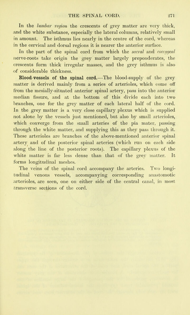 In the lumbar region the crescents of grey matter are very thick, :and the white substance, especially the lateral columns, relatively small in amount. The isthmus lies nearl}^ in the centre of the cord, whereas in the cervical and dorsal regions it is nearer the anterior surftice. In the part of the spinal cord from which the sacral and cocct/geal iierve-roots take origin the grey matter largely preponderates, the crescents form thick irregular masses, and the grey isthmus is also of considerable thickness. Blood-vessels of the spinal cord.—The blood-supply of the grey matter is derived mainly from a series of arterioles, which come off from the mesially-situated anterior spinal artery, pass into the anterior median fissure, and at the bottom of this divide each into two branches, one for the grey matter of each lateral half of the cord. In the grey matter is a very close capillary plexus which is supplied not alone by the vessels just mentioned, but also by small arterioles, which converge from the small arteries of the pia mater, passing through the white matter, and supplying this as they pass through it. These arterioles are branches of the above-mentioned anterior spinal artery and of the posterior spinal arteries (which run on each side along the line of the posterior roots). The capillary plexus of the white matter is far less dense than that of the grey matter. It forms longitudinal meshes. The veins of the spinal cord accompany the arteries. Tvro longi- tudinal venous vessels, accompanying corresponding anastomotic arterioles, are seen, one on either side of the central canal, in most transverse sections of the cord.
