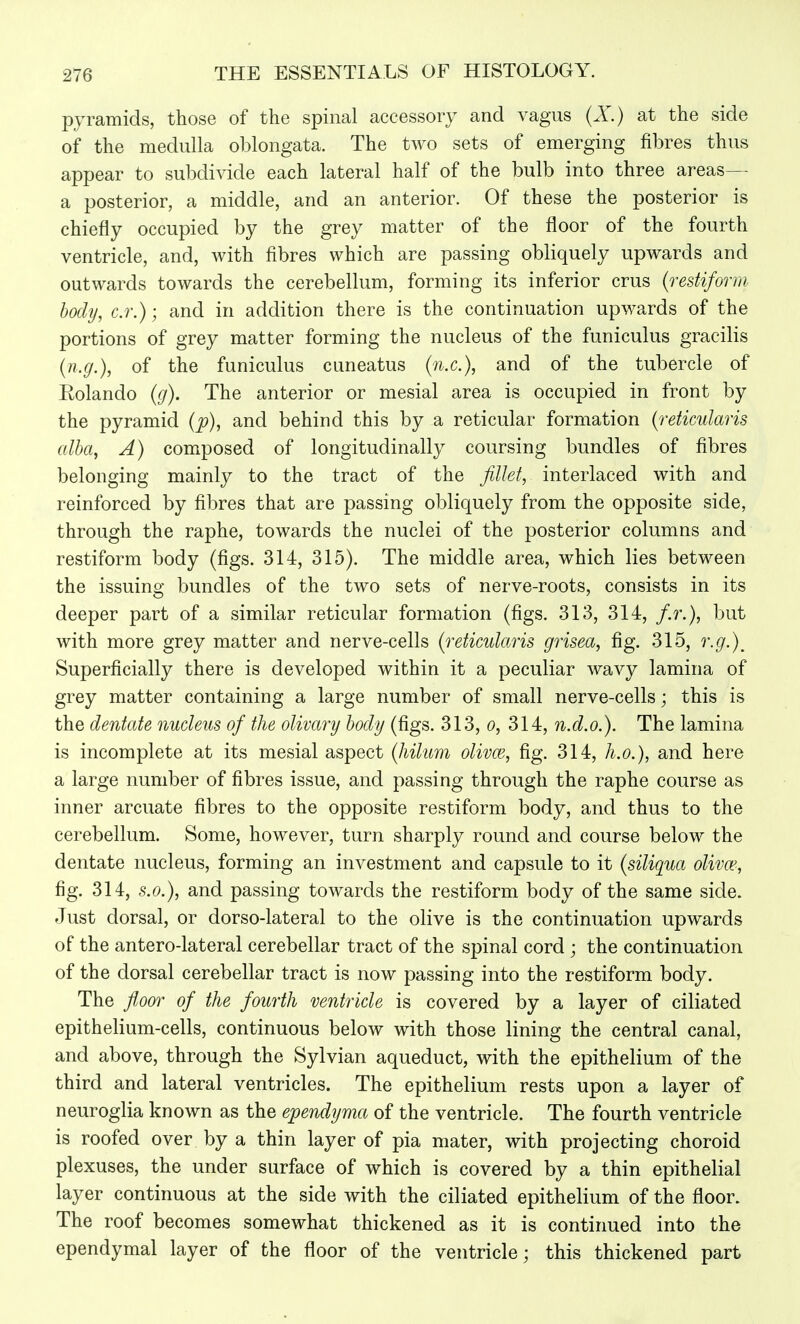 pyramids, those of the spinal accessory and vagus (X) at the side of the medulla oblongata. The two sets of emerging fibres thus appear to subdivide each lateral half of the bulb into three areas— a posterior, a middle, and an anterior. Of these the posterior is chiefly occupied by the grey matter of the floor of the fourth ventricle, and, with fibres which are passing obliquely upwards and outwards towards the cerebellum, forming its inferior crus (restiform body, c.r.); and in addition there is the continuation upwards of the portions of grey matter forming the nucleus of the funiculus gracilis {n.g.), of the funiculus cuneatus (/i.e.), and of the tubercle of Rolando {g). The anterior or mesial area is occupied in front by the pyramid (p), and behind this by a reticular formation {reticularis alba, A) composed of longitudinal^ coursing bundles of fibres belonging mainly to the tract of the fillet, interlaced with and reinforced by fibres that are passing obliquely from the opposite side, through the raphe, towards the nuclei of the posterior columns and restiform body (figs. 314, 315). The middle area, which lies between the issuing bundles of the two sets of nerve-roots, consists in its deeper part of a similar reticular formation (figs. 313, 314, f.r.), but with more grey matter and nerve-cells {reticularis grisea, fig. 315, r.g.)^ Superficially there is developed within it a peculiar wavy lamina of grey matter containing a large number of small nerve-cells; this is the dentate nucleus of the olivary body (figs. 313, o, 314, n.d.o.). The lamina is incomplete at its mesial aspect {hilum olivce, fig. 314, h.o.}, and here a large number of fibres issue, and passing through the raphe course as inner arcuate fibres to the opposite restiform body, and thus to the cerebellum. Some, however, turn sharply round and course below the dentate nucleus, forming an investment and capsule to it {siliqua oliva^, fig. 314, S.O.), and passing towards the restiform body of the same side. Just dorsal, or dorso-lateral to the olive is the continuation upwards of the anterolateral cerebellar tract of the spinal cord ; the continuation of the dorsal cerebellar tract is now passing into the restiform body. The floor of the fourth ventricle is covered by a layer of ciliated epithelium-cells, continuous below with those lining the central canal, and above, through the Sylvian aqueduct, with the epithelium of the third and lateral ventricles. The epithelium rests upon a layer of neuroglia known as the ependyma of the ventricle. The fourth ventricle is roofed over by a thin layer of pia mater, with projecting choroid plexuses, the under surface of which is covered by a thin epithelial layer continuous at the side with the ciliated epithelium of the floor. The roof becomes somewhat thickened as it is continued into the ependymal layer of the floor of the ventricle; this thickened part