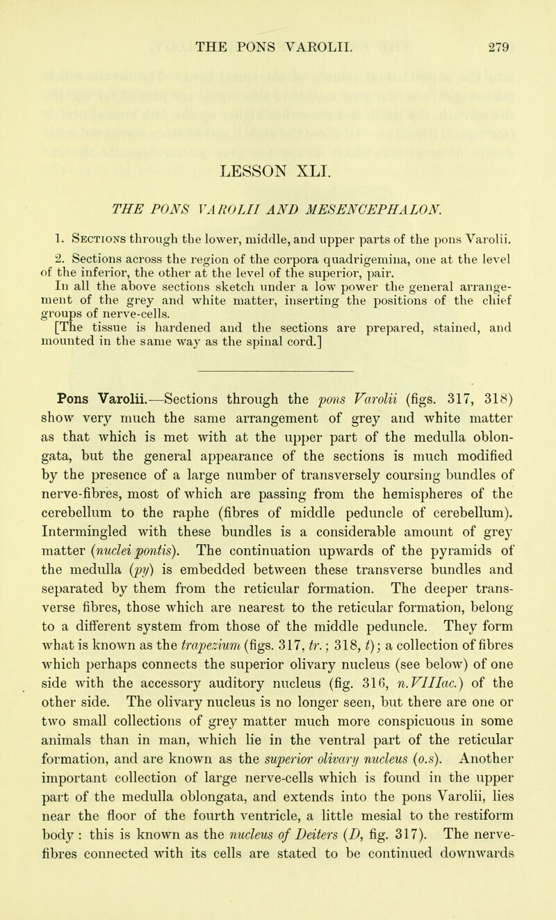 LESSON XLI. THE PONS VAROLII AND MESENCEPHALON 1. Sections through the lower, middle, and upper parts of the pons Varolii. 2. Sections across the region of the corpora quadrigemina, one at the level of the inferior, the other at the level of the superior, pair. In all the above sections sketch under a low power the general arrange- ment of the grey and white matter, inserting the positions of the chief groups of nerve-cells. [The tissue is hardened and the sections are prepared, stained, and mounted in the same way as the spinal cord.] Pons Varolii.—Sections through the pons Varolii (figs. 317, 318) show very much the same arrangement of grey and white matter as that which is met with at the upper part of the medulla oblon- gata, but the general appearance of the sections is much modified by the presence of a large number of transversely coursing bundles of nerve-fibres, most of which are passing from the hemispheres of the cerebellum to the raphe (fibres of middle peduncle of cerebellum). Intermingled with these bundles is a considerable amount of grey matter (nuclei pontis). The continuation upwards of the pyramids of the medulla (py) is embedded between these transverse bundles and separated by them from the reticular formation. The deeper trans- verse fibres, those which are nearest to the reticular formation, belong- to a different system from those of the middle peduncle. They form what is known as the trapezium (figs. 317, tr.; 318, ^); a collection of fibres which perhaps connects the superior olivary nucleus (see below) of one side with the accessory auditory nucleus (fig. 316, n.VIIIac.) of the other side. The olivary nucleus is no longer seen, but there are one or two small collections of grey matter much more conspicuous in some animals than in man, which lie in the ventral part of the reticular formation, and are known as the superior olivary nucleus (o.s). Another important collection of large nerve-cells which is found in the upper part of the medulla oblongata, and extends into the pons Varolii, lies near the floor of the fourth ventricle, a little mesial to the restiform body : this is known as the nucleus of Deiters (D, fig. 317). The nerve- fibres connected with its cells are stated to be continued downwards