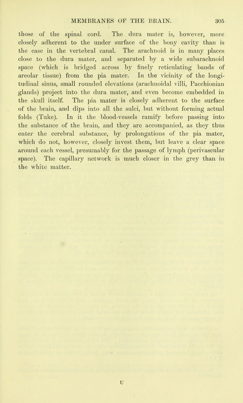those of the spinal cord. The dura mater is, however, more closely adherent to the under surface of the bony cavity than is the case in the vertebral canal. The arachnoid is in many places close to the dura mater, and separated by a wide subarachnoid space (which is bridged across by finely reticulating bands of areolar tissue) from the pia mater. In the vicinity of the longi- tudinal sinus, small rounded elevations (arachnoidal villi, Pacchionian glands) project into the dura mater, and even become embedded in the skull itself. The pia mater is closely adherent to the surface of the brain, and dips into all the sulci, but without forming actual folds (Tuke). In it the blood-vessels ramify before passing into the substance of the brain, and they are accompanied, as they thus enter the cerebral substance, by prolongations of the pia mater, which do not, however, closely invest them, but leave a clear space around each vessel, presumably for the passage of lymph (perivascular space). The capillary network is much closer in the grey than in the white matter. u