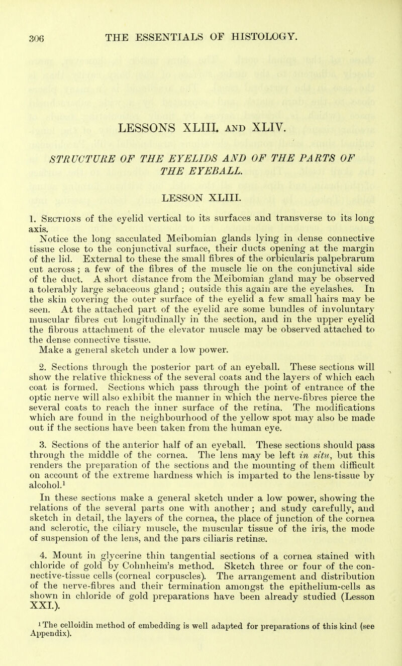 LESSONS XLIII. AND XLIV. STRUCTURE OF THE EYELIDS AND OF THE PARTS OF THE EYEBALL. LESSON XLIII. 1. Sections of the eyelid vertical to its surfaces and transverse to its long axis. Notice the long sacculated Meibomian glands lying in dense connective tissue close to the conjunctival surface, their ducts opening at the margin of the lid. External to these the small fibres of the orbicularis palpebrarum cut across ; a few of the fibres of the muscle lie on the conjunctival side of the duct. A short distance from the Meibomian gland may be observed a tolerably large sebaceous gland ; outside this again are the eyelashes. In the skin covering the outer surface of the eyelid a few small hairs may be seen. At the attached part of the eyelid are some bundles of involuntary muscular fibres cut longitudinally in the section, and in the upper eyelid the fibrous attachment of the elevator muscle may be observed attached to the dense connective tissue. Make a general sketch under a low power. 2. Sections through the posterior part of an eyeball. These sections will show the relative thickness of the several coats and the layers of which each coat is formed. Sections which pass through the point of entrance of the optic nerve will also exhibit the manner in which the nerve-fibres pierce the several coats to reach the inner surface of the retina. The modifications which are found in the neighbourhood of the yellow spot may also be made out if the sections have been taken from the human eye. 3. Sections of the anterior half of an eyeball. These sections should pass through the middle of the cornea. The lens may be left in situ, but this renders the preparation of the sections and the mounting of them difficult on account of the extreme hardness which is imparted to the lens-tissue by alcohol.^ In these sections make a general sketch under a low power, showing the relations of the several parts one with another; and study carefully, and sketch in detail, the layers of the cornea, the place of junction of the cornea and sclerotic, the ciliary muscle, the muscular tissue of the iris, the mode of suspension of the lens, and the pars ciliaris retinse. 4. Mount in glycerine thin tangential sections of a cornea stained with chloride of gold by Cohnheim's method. Sketch three or four of the con- nective-tissue cells (corneal corpuscles). The arrangement and distribution of the nerve-fibres and their termination amongst the epithelium-cells as sh^n in chloride of gold preparations have been already studied (Lesson i The celloidin method of embedding is well adapted for preparations of this kind (see Appendix).