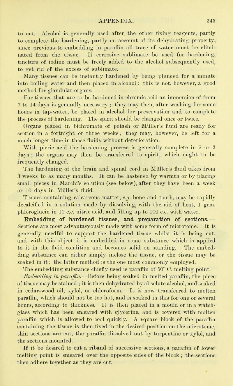 to cut. Alcohol is generally used after the other fixing reagents, partly to complete the hardening, partly on account of its dehydrating property, since previous to embedding in paraffin all trace of water must be elimi- nated from the tissue. If corrosive sublimate be used for hardening, tincture of iodine must be freely added to the alcohol subsequently used, to get rid of the excess of sublimate. Many tissues can be instantly hardened by being plunged for a minute into boiling water and then placed in alcohol : this is not, however, a good method for glandular organs. For tissues that are to be hardened in chromic acid an immersion of from 7 to 14 days is generally necessary ; they may then, after w^ashing for some hours in tap-water, be placed in alcohol for preservation and to complete the process of hardening. The spirit should be changed once or twice. Organs placed in bichromate of potash or Mliller's fluid are ready for section in a fortnight or three weeks ; they may, however, be left for a much longer time in those fluids without deterioration. With picric acid the hardening process is generally complete in 2 or 3 days ; the organs may then be transferred to spirit, which ought to be frequently changed. The hardening of the brain and spinal cord in Miiller's fluid takes from 3 weeks to as many months. It can be hastened by warmth or by placing small pieces in Marchi's solution (see below), after they have been a week or 10 days in Miiller's fluid. Tissues containing calcareous matter, e.g. bone and tooth, may be rapidly decalcified in a solution made by dissolving, with the aid of heat, 1 grm. phloroglucin in 10 c.c. nitric acid, and filling up to 100 c.c. with water. Embedding of hardened tissues, and preparation of sections.— Sections are most advantageously made with some form of microtome. It is generally needful to support the hardened tissue whilst it is being cut, and with this object it is embedded in some substance which is applied to it in the fluid condition and becomes solid on standing. The embed- ding substance can either simply inclose the tissue, or the tissue may be soaked in it: the latter method is the one most commonly employed. The embedding substance chiefly used is paraffin of 50° C. melting point. Embedding in paraffi.n.—Before being soaked in melted paraffin, the piece of tissue may be stained ; it is then dehydrated by absolute alcohol, and soaked in cedar-wood oil, xylol, or chloroform. It is now transferred to molten paraffin, which should not be too hot, and is soaked in this for one or several hours, according to thickness. It is then placed in a mould or in a watch- glass which has been smeared with glycerine, and is covered with molten paraffin which is allowed to cool quickly. A square block of the paraffin containing the tissue is then fixed in the desired position on the microtome, thin sections are cut, the paraffin dissolved out by turpentine or xylol, and the sections mounted. If it be desired to cut a riband of successive sections, a paraffin of lower melting point is smeared over the opposite sides of the block ; the sections then adhere together as they are cut.