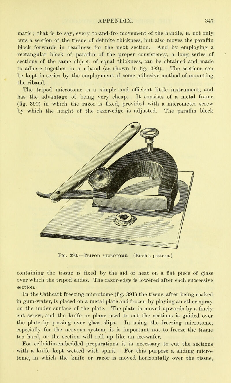 matic ; that is to say, every to-and-fro movement of the handle, h, not only cuts a section of the tissue of definite thickness, but also moves the paraffin block forwards in readiness for the next section. And by employing a rectangular block of paraffin of the proper consistency, a long series of sections of the same object, of equal thickness, can be obtained and made to adhere together in a riband (as shown in fig. 389). The sections can be kept in series by the employment of some adhesive method of mounting the riband. The tripod microtome is a simple and efficient little instrument, and has the advantage of being very cheap. It consists of a metal frame (fig. 390) in which the razor is fixed, provided svith a micrometer screw by which the height of the razor-edge is adjusted. The paraffin block Fig. 390.—Tripod mickotome. (Birch's pattern.) containing the tissue is fixed by the aid of heat on a flat piece of glass over which the tripod slides. The razor-edge is lowered after each successive section. In the Cathcart freezing microtome (fig. 391) the tissue, after being soaked in gum-water, is placed on a metal plate and frozen by playing an ether-spray on the under surface of the plate. The plate is moved upwards by a finely cut screw, and the knife or plane used to cut the sections is guided over the plate by passing over glass slips. In using the freezing microtome, especially for the nervous system, it is important not to freeze the tissue too hard, or the section will roll up like an ice-wafer. For celloidin-embedded preparations it is necessary to cut the sections with a knife kept wetted with spirit. For this purpose a sliding micro- tome, in which the knife or razor is moved horizontally over the tissue,