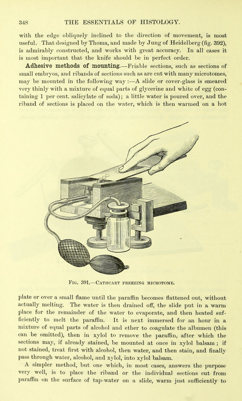 with the edge obliquely inclined to the direction of movement, is most useful. That designed by Thoma, and made by Jung of Heidelberg (fig. 392), is admirably constructed, and works with great accuracy. In all cases it is most important that the knife should be in perfect order. Adhesive methods of mounting.—Friable sections, such as sections of small embryos, and ribands of sections such as are cut with many microtomes, may be mounted in the following way :—A slide or cover-glass is smeared very thinly with a mixture of equal parts of glycerine and white of egg (con- taining 1 per cent, salicylate of soda); a little water is poured over, and the riband of sections is placed on the water, which is then warmed on a hot Fig. 391.—Cathcart freezing microtome. plate or over a small flame until the paraffin becomes flattened out, without actually melting. The water is then drained ofl, the slide put in a warm place for the remainder of the water to evaporate, and then heated suf- ficiently to melt the paraflSn. It is next immersed for an hour in a mixture of equal parts of alcohol and ether to coagulate the albumen (this can be omitted), then in xylol to remove the paraffin, after which the sections may, if already stained, be mounted at once in xylol balsam ; if not stained, treat first with alcohol, then water, and then stain, and finally pass through water, alcohol, and xylol, into xylol balsam. A simpler method, but one which, in most cases, answers the purpose very well, is to place the riband or the individual sections cut from paraffin on the surface of tap-water on a slide, warm just sufficiently to