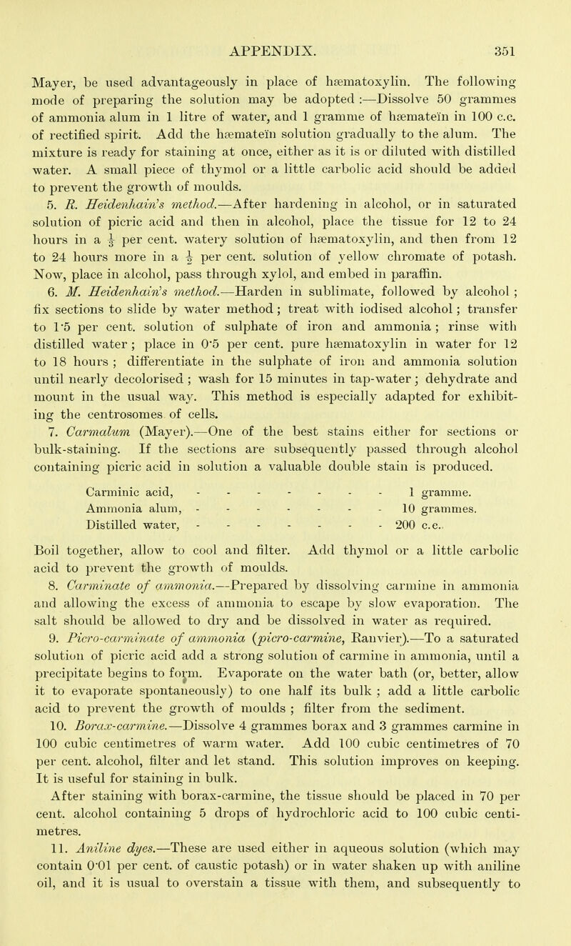 Mayer, be used advantageously in place of hsematoxylin. The following mode of preparing the solution may be adopted :—^Dissolve 50 grammes of ammonia alum in 1 litre of water, and 1 gramme of hsematein in 100 c.c. of rectified spirit. Add the hfematein solution gradually to the alum. The mixture is ready for staining at once, either as it is or diluted with distilled water. A small piece of thymol or a little carbolic acid should be added to prevent the growth of moulds. 5. R. Heidenhain's method.—After hardening in alcohol, or in saturated solution of picric acid and then in alcohol, place the tissue for 12 to 24 hours in a ^ per cent, watery solution of hfematoxylin, and then from 12 to 24 hours more in a ^ per cent, solution of yellow cliromate of potash. Now, place in alcohol, pass through xylol, and embed in paraffin. 6. M. Heidenhainbs method.—Harden in sublimate, followed by alcohol ; fix sections to slide by water method; treat with iodised alcohol; transfer to 1*5 per cent, solution of sulphate of iron and ammonia ; rinse with distilled water; place in 0*5 per cent, pure hsematoxylin in water for 12 to 18 hours ; differentiate in the sulphate of iron and ammonia solution until nearly decolorised ; wash for 15 minutes in tap-water; dehydrate and mount in the usual way. This method is especially adapted for exhibit- ing the centrosomes of cells. 7. Carmalum (Mayer).—One of the best stains either for sections or bulk-staining. If the sections are subsequently passed through alcohol containing picric acid in solution a valuable double stain is produced. Canninic acid, 1 gramme. Ammonia alum, ------- 10 grammes. Distilled water, 200 c.e.. Boil together, allow to cool and filter. Add thymol or a little carbolic acid to prevent the growth of moulds. 8. Carminate of ammonia.—Prepared by dissolving carmine in ammonia and allowing the excess of ammonia to escape by slow evaporation. The salt should be allowed to dry and be dissolved in water as required. 9. Pier0-carminate of ammonia {ficro-carmine, Eanvier).—To a saturated solution of picric acid add a strong solution of carmine in ammonia, until a precipitate begins to form. Evaporate on the water bath (or, better, allow it to evaporate spontaneously) to one half its bulk ; add a little carbolic acid to prevent the growth of moulds ; filter from the sediment. 10. Borax-carmine.—Dissolve 4 grammes borax and 3 grammes carmine in 100 cubic centimetres of warm water. Add 100 cubic centimetres of 70 per cent, alcohol, filter and let stand. This solution improves on keeping. It is useful for staining in bulk. After staining with borax-carmine, the tissue should be placed in 70 per cent, alcohol containing 5 drops of hydrochloric acid to 100 cubic centi- metres. 11. Aniline dyes.—These are used either in aqueous solution (which may contain 0*01 per cent, of caustic potash) or in water shaken up with aniline oil, and it is usual to overstain a tissue with them, and subsequently to
