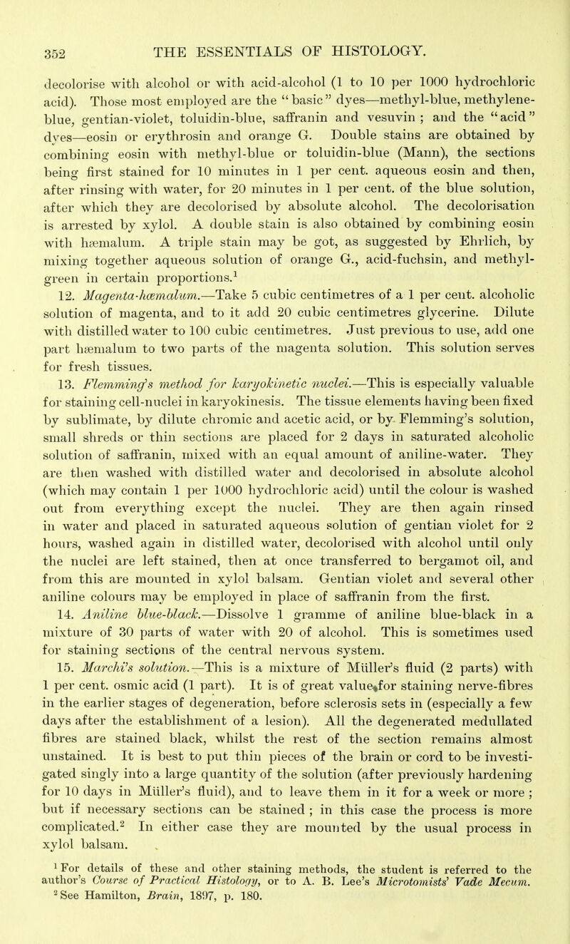 decolorise with alcohol or with acid-alcohol (1 to 10 per 1000 hydrochloric acid). Those most employed are the basic dyes—methyl-blue, methylene- blue, gentian-violet, toluidin-blue, saffranin and vesuvin ; and the acid dyes—eosin or erythrosin and orange G. Double stains are obtained by combining eosin with methyl-blue or toluidin-blue (Mann), the sections being first stained for 10 minutes in 1 per cent, aqueous eosin and then, after rinsing with water, for 20 minutes in 1 per cent, of the blue solution, after which they are decolorised by absolute alcohol. The decolorisation is arrested by xylol. A double stain is also obtained by combining eosin with hsemalum. A triple stain may be got, as suggested by Ehrlich, by mixing together aqueous solution of orange G., acid-fuchsin, and methyl- green in certain proportions.^ 12. Magenta-hoemalum.—Take 5 cubic centimetres of a 1 per cent, alcoholic solution of magenta, and to it add 20 cubic centimetres glycerine. Dilute with distilled water to 100 cubic centimetres. Just previous to use, add one part hsemalum to two parts of the magenta solution. This solution serves for fresh tissues. 13. Flemming's method for karyokinetic nuclei.—This is especially valuable for staining cell-nuclei in karyokinesis. The tissue elements having been fixed by sublimate, by dilute chromic and acetic acid, or by Flemming's solution, small shreds or thin sections are placed for 2 days in saturated alcoholic solution of saffranin, mixed with an equal amount of aniline-water. They are then washed with distilled water and decolorised in absolute alcohol (which may contain 1 per 1000 hydrochloric acid) until the colour is washed out from everything except the nuclei. They are then again rinsed in water and placed in saturated aqueous solution of gentian violet for 2 hours, washed again in distilled water, decolorised with alcohol until only the nuclei are left stained, then at once transferred to bergamot oil, and from this are mounted in xylol balsam. Gentian violet and several other aniline colours may be employed in place of saffranin from the first. 14. Aniline hlue-hlack.—Dissolve 1 gramme of aniline blue-black in a mixture of 30 parts of water with 20 of alcohol. This is sometimes used for staining sections of the central nervous system. 15. Marchi^s solution.—is a mixture of Miiller's fluid (2 parts) with 1 per cent, osmic acid (1 part). It is of great value^for staining nerve-fibres in the earlier stages of degeneration, before sclerosis sets in (especially a few days after the establishment of a lesion). All the degenerated medullated fibres are stained black, whilst the rest of the section remains almost unstained. It is best to put thin pieces of the brain or cord to be investi- gated singly into a large quantity of the solution (after previously hardening for 10 days in Miiller's fluid), and to leave them in it for a week or more ; but if necessary sections can be stained ; in this case the process is more complicated.2 In either case they are mounted by the usual process in xylol balsam. iFor details of these and other staining methods, the student is referred to the author's Course of Practical Histology, or to A. B. Lee's Microtomists' Vade Mecum. 2 See Hamilton, Brain, 1897, p. 180.