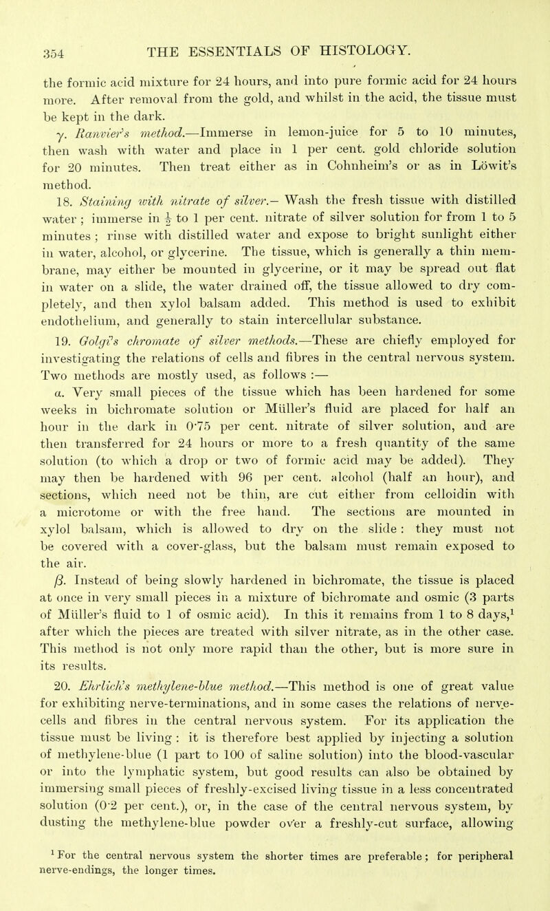 the formic acid mixture for 24 hours, and into pure formic acid for 24 hours more. After removal from the gold, and whilst in the acid, the tissue must be kept in the dark. y. Ranvieih method.—Immerse in lemon-juice for 5 to 10 minutes, then wash with water and place in 1 per cent, gold chloride solution for 20 minutes. Then treat either as in Cohnheim's or as in Lowit's method. 18. Staining with nitrate of silver.- Wash the fresh tissue with distilled water ; immerse in h to I per cent, nitrate of silver solution for from 1 to 5 minutes ; rinse with distilled water and expose to bright sunlight either in water, alcohol, or glycerine. The tissue, which is generally a thin mem- brane, may either be mounted in glycerine, or it may be spread out flat in water on a slide, the water drained off, the tissue allowed to dry com- pletely, and then xylol balsam added. This method is used to exhibit endothelium, and generally to stain intercellular substance. 19. Golgi's chromate of silver methods.—These are chiefly employed for investigating the relations of cells and fibres in the central nervous system. Two methods are mostly used, as follows :— a. Very small pieces of the tissue which has been hardened for some weeks in bichromate solution or Mliller's fluid are placed for half an hour in the dark in 0*75 per cent, nitrate of silver solution, and are then transferred for 24 hours or more to a fresh quantity of the same solution (to Mdiich a drop or two of formic acid may be added). They may then be hardened with 96 per cent, alcohol (half an hour), and sections, which need not be thin, are cut either from celloidin with a microtome or with the free hand. The sections are mounted in xylol balsam, which is allowed to dry on the slide : they must not be covered with a cover-glass, but the balsam must remain exposed to the air. /5. Instead of being slowly hardened in bichromate, the tissue is placed at once in very small pieces in a mixture of bichromate and osmic (3 parts of Mliller's fluid to 1 of osmic acid). In this it remains from 1 to 8 days,^ after which the pieces are treated with silver nitrate, as in the other case. This method is not only more rapid than the other, but is more sure in its results. 20. EhrlicKs methylene-hlue method.—This method is one of great value for exhibiting nerve-terminations, and in some cases the relations of nerve- cells and fibres in the central nervous system. For its application the tissue must be living : it is therefore best applied by injecting a solution of methylene-blue (1 part to 100 of saline solution) into the blood-vascular or into the lymphatic system, but good results can also be obtained by immersing small pieces of freshly-excised living tissue in a less concentrated solution (0-2 per cent.), or, in the case of the central nervous system, by dusting the methylene-blue powder over a freshly-cut surface, allowing ^ For the central nervous system the shorter times are preferable ; for peripheral nerve-endings, the longer times.